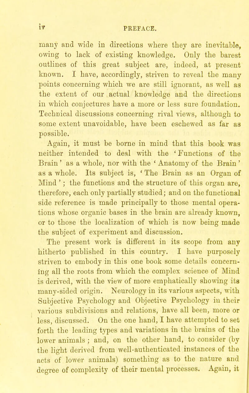 many and wide in directions where they are inevitable, owing to lack of existing knowledge. Only the barest outlines of this great subject are, indeed, at present known. I have, accordingly, striven to reveal the many points concerning which we are still ignorant, as well as the extent of our actual knowledge and the directions in which conjectures have a more or less sure foundation. Technical discussions concerning rival views, although to some extent unavoidable, have been eschewed as far as possible. Again, it must be borne in mind that this book was neither intended to deal with the ' Functions of the Brain' as a whole, nor with the ' Anatomy of the Brain ' as a whole. Its subject is, ' The Brain as an Organ of Mind '; the functions and the structure of this organ are, therefore, each only partially studied; and on the functional side reference is made principally to those mental opera- tions whose organic bases in the brain are already known, or to those the localization of which is now being made the subject of experiment and discussion. The present work is different in its scope from any hitherto published in this country. I have purposely striven to embody in this one book some details concern- ing all the roots from which the complex science of Mind is derived, with the view of more emphatically showing its many-sided origin. Neurology in its various aspects, with Subjective Psychology and Objective Psychology in their various subdivisions and relations, have all been, more or less, discussed. On the one hand, I have attempted to set forth the leading types and variations in the brains of the lower animals ; and, on the other hand, to consider (by the light derived from well-authenticated instances of the acts of lower animals) something as to the nature and degree of complexity of their mental processes. Again, it