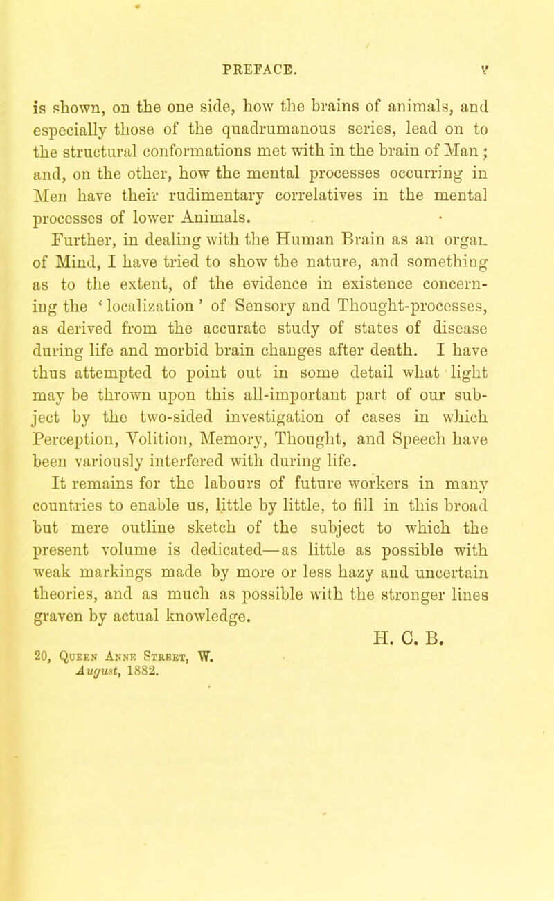 is shown, on the one side, how the brains of animals, and especially those of the quadrumanous series, lead on to the structural conformations met with in the brain of Man ; and, on the other, how the mental processes occurring in Men have their rudimentary correlatives in the mental processes of lower Animals. Further, in dealing with the Human Brain as an orgaL of Mind, I have tried to show the nature, and something as to the extent, of the evidence in existence concern- ing the ' localization ' of Sensory and Thought-processes, as derived from the accurate study of states of disease during life and morbid brain changes after death. I have thus attempted to point out in some detail what light may be thrown upon this all-important part of our sub- ject by the two-sided investigation of cases in which Perception, Volition, Memory, Thought, and Speech have been variously interfered with during life. It remains for the labours of future workers in many countries to enable us, little by little, to fill in this broad but mere outline sketch of the subject to which the present volume is dedicated—as little as possible with weak markings made by more or less hazy and uncertain theories, and as much as possible with the stronger lines graven by actual knowledge. H. C. B. 20, Queen Anne Street, W. Auymt, 1882.