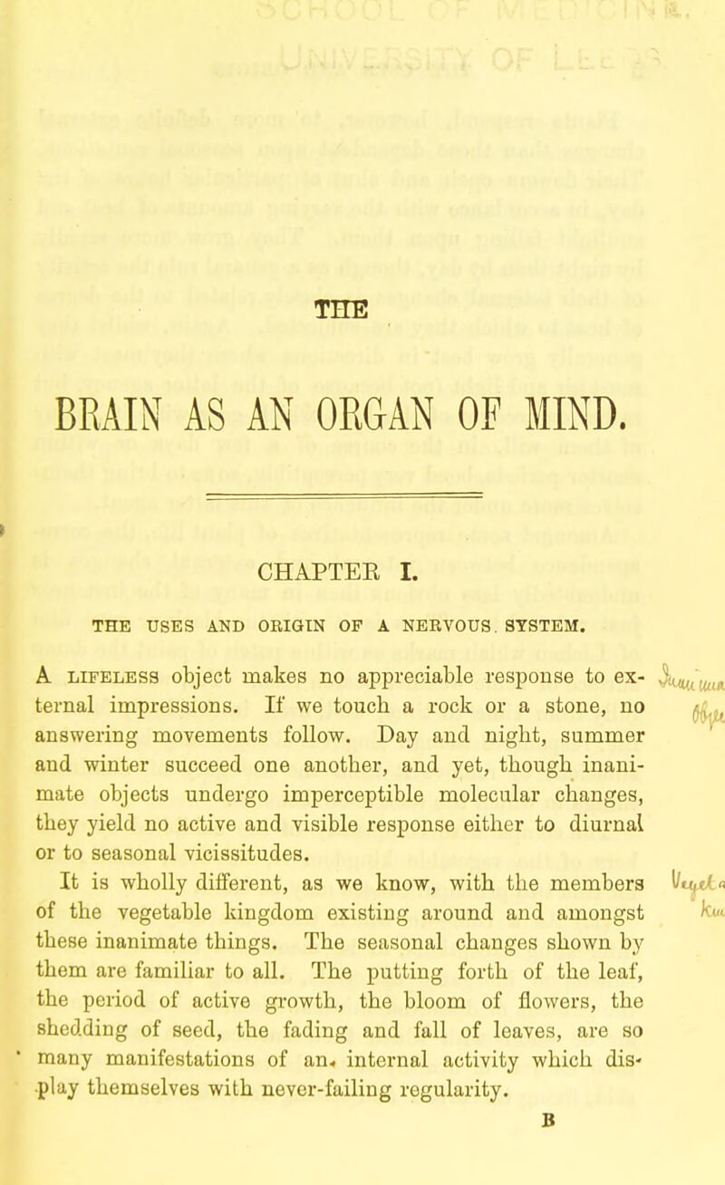 THE BRAIN AS AN ORGAN OF MIND. CHAPTER I. THE USES AND ORIGIN OF A NERVOUS. SYSTEM. A LIFELESS object makes no appreciable response to ex- ternal impressions. If we touch a rock or a stone, no answering movements follow. Day and night, summer and winter succeed one another, and yet, though inani- mate objects undergo imperceptible molecular changes, they yield no active and visible response either to diurnal or to seasonal vicissitudes. It is wholly different, as we know, with the members of the vegetable kingdom existing around and amongst these inanimate things. The seasonal changes shown by them are familiar to all. The putting forth of the leaf, the period of active growth, the bloom of flowers, the shedding of seed, the fading and fall of leaves, are so many manifestations of an* internal activity which dis- play themselves with never-failing regularity. B