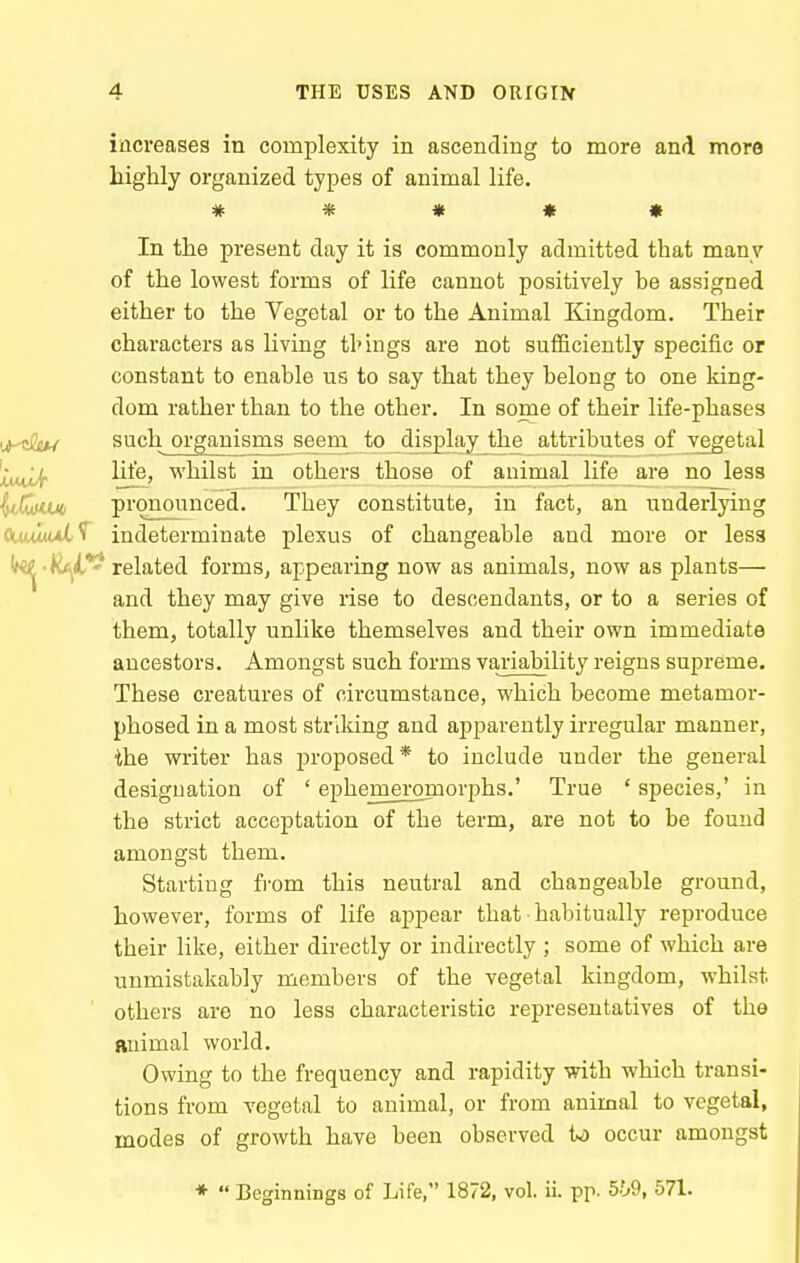 increases in complexity in ascending to more and more highly organized types of animal life. # « « « » In the present day it is commonly admitted that many of the lowest forms of life cannot positively he assigned either to the Vegetal or to the Animal Kingdom. Their characters as living tl'ings are not sufficiently specific or constant to enable us to say that they belong to one king- dom rather than to the other. In some of their life-phases iji^tSju^ such organisms seem_to_ disjDlay_the attributes of vegetal !cMw/f ^*'®» whilst in others those of animal life are no less ^tGu* pronounced. They constitute, in fact, an underljing CUuItal^ indeterminate plexus of changeable and more or less (k^-k^^il*^ related forms, appearing now as animals, now as plants— and they may give rise to descendants, or to a series of them, totally unlike themselves and their own immediate ancestors. Amongst such forms variability reigns supreme. These creatures of circumstance, which become metamor- phosed in a most striking and apparently irregular manner, ihe writer has proposed* to include under the general designation of ' ephem_eromorphs.' True ' species,' in the strict acceptation of the term, are not to be found amongst them. Starting from this neutral and changeable ground, however, forms of life appear that habitually reproduce their like, either directly or indirectly ; some of which are unmistakably members of the vegetal kingdom, whilst others are no less characteristic representatives of the Ruimal world. Owing to the frequency and rapidity with which transi- tions from vegetal to animal, or from animal to vegetal, modes of growth have been observed U occur amongst
