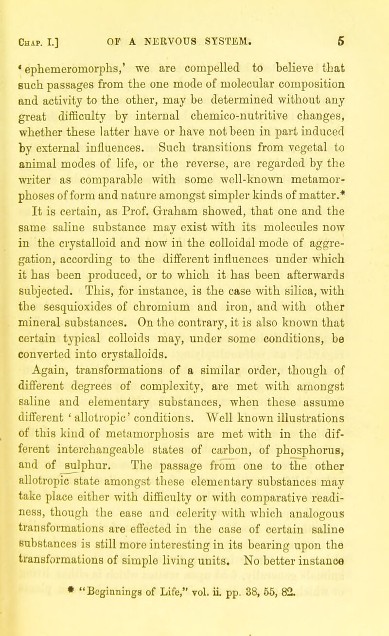 * ephemeromorphs,' we are compelled to believe that such passages from the one mode of molecular composition and activity to the other, may be determined v?ithout any gi-eat difficulty by internal chemico-nutritive changes, whether these latter have or have not been in part induced by external influences. Such transitions from vegetal to animal modes of life, or the reverse, are regarded by the writer as comparable with some well-known metamor- phoses of form and nature amongst simpler kinds of matter.* It is certain, as Prof, Graham showed, that one and the same saline substance may exist with its molecules now in the crystalloid and now in the colloidal mode of aggre- gation, according to the diiferent influences under which it has been produced, or to which it has been afterwards subjected. This, for instance, is the case with silica, with the sesquioxides of chromium and iron, and with other mineral substances. On the contrary, it is also known that certain typical colloids may, under some conditions, be converted into crystalloids. Again, transformations of a similar order, though of difierent degrees of complexity, are met with amongst saline and elementary substances, when these assume different ' allotropic' conditions. Well known illustrations of this kind of metamorphosis are met with in the dif- ferent interchangeable states of carbon, of phosphorus, and of ^sulphur. The passage from one to the other allotropic state amongst these elementary substances may take place either with difficulty or with comparative readi- ness, though the ease and celerity with which analogous transformations are elfected in the case of certain saline substances is still more interesting in its bearing upon the transformations of simple living units. No better instance • Beginnings of Life, vol. ii pp. 38, 55, 82.