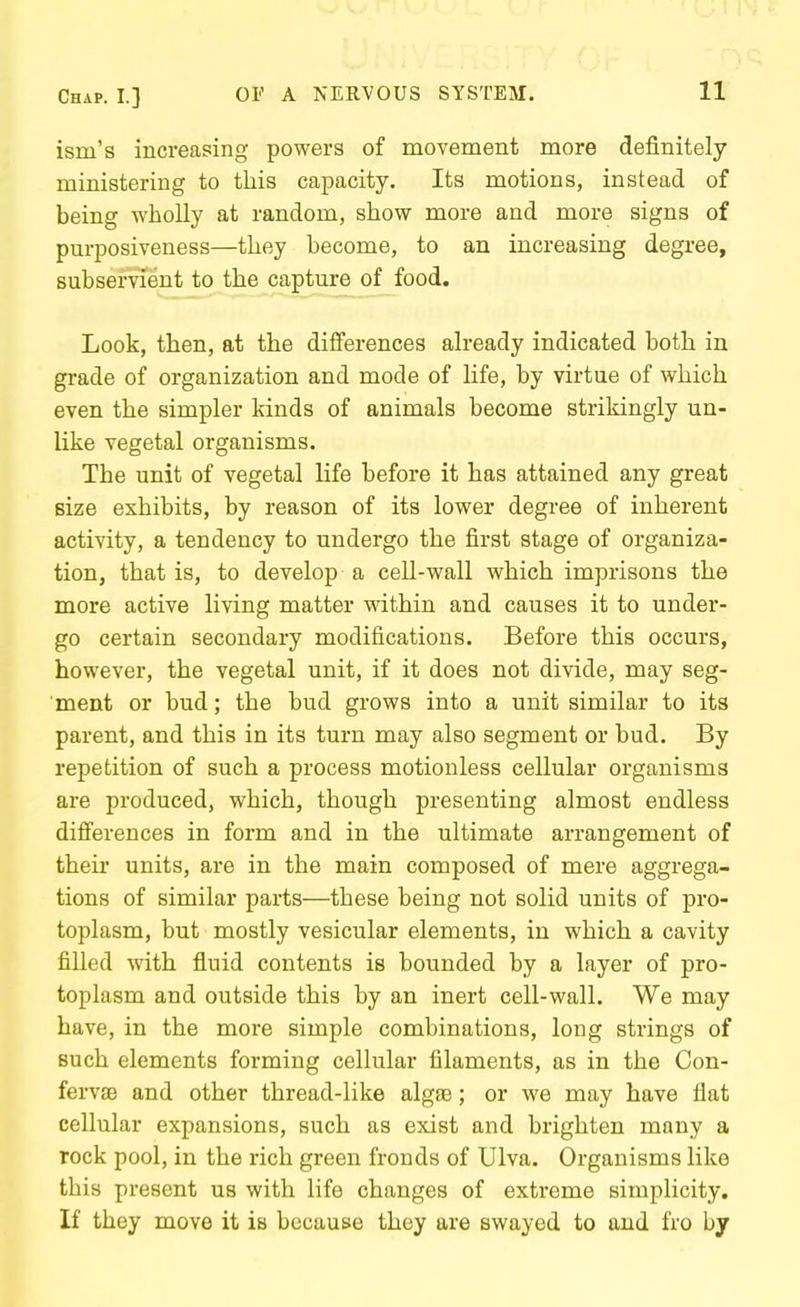 ism's increasing powers of movement more definitely ministering to this capacity. Its motions, instead of being wholly at random, show more and more signs of purposiveness—they hecome, to an increasing degree, subservient to the capture of food. Look, then, at the diiferences already indicated both in grade of organization and mode of life, by virtue of which even the simpler kinds of animals become strikingly un- like vegetal organisms. The unit of vegetal life before it has attained any great size exhibits, by reason of its lower degree of inherent activity, a tendency to undergo the first stage of organiza- tion, that is, to develop a cell-wall which imprisons the more active living matter within and causes it to under- go certain secondary modifications. Before this occurs, however, the vegetal unit, if it does not divide, may seg- ment or bud; the bud grows into a unit similar to its parent, and this in its turn may also segment or bud. By repetition of such a process motionless cellular organisms are produced, which, though presenting almost endless difi'erences in form and in the ultimate arrangement of their units, are in the main composed of mere aggrega- tions of similar parts—these being not solid units of pro- toplasm, but mostly vesicular elements, in which a cavity filled with fluid contents is bounded by a layer of pro- toplasm and outside this by an inert cell-wall. We may have, in the more simple combinations, long strings of such elements forming cellular filaments, as in the Con- ferv£B and other thread-like algse; or we may have flat cellular expansions, such as exist and brighten many a rock pool, in the rich green fronds of Ulva. Organisms like this present us with life changes of extreme simplicity. If they move it is because they are swayed to and fro by