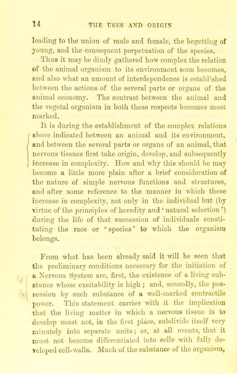 leading to the union of male and female, the hegettiug of young, and the consequent perpetuation of the species. Thus it may be dimly gathered how complex the relation of the animal organism to its environment soon becomes, and also what an amount of interdependence is established between the actions of the several parts or organs of the animal economy. The contrast between the animal and the vegetal organism in both these respects becomes most marked. It is during the establishment of the complex relations above indicated between an animal and its environment, and between the several parts or oi-gans of an animal, that nervous tissues first take origin, develop, and subsequently increase in complexity. How and why this should be may become a little more plain after a brief consideration of the nature of simple nervous functions and structures, and after some reference to the manner in which these increase in complexity, not only in the individual but (by virtue of the principles of heredity and ' natural selection ') during the life of that succession of individuals consti- tuting the race or ' species' to which the organism belongs. From what has been already said it will be seen that the preliminary conditions necessary for the initiation of a Nervous System are, first, the existence of a living sub- Btance whose excitability is high ; and, secondly, the pos- session by such substance of a well-marked contractile power. This statement carries vdth it the implication that the living matter in which a nervous tissue is to develop must not, in the first place, subdivide itself very minutely into separate units; or, at all events, that it must not become dillcrcntiated into cells witb fully de- Teloped cell-walls. Much of the substance of the organism,