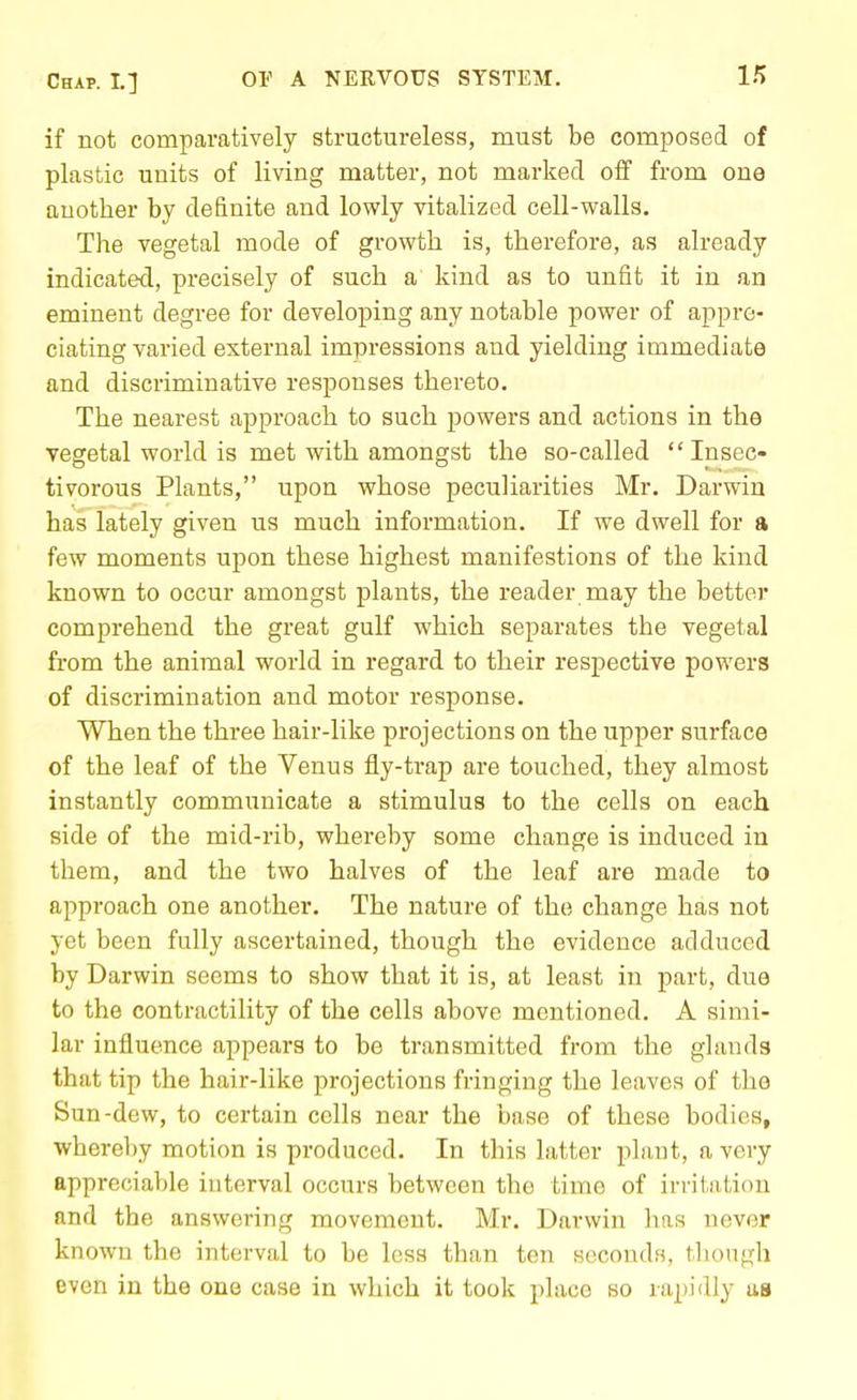 if not comparatively structureless, must be composed of plastic units of living matter, not marked off from one another by definite and lowly vitalized cell-walls. The vegetal mode of growth is, therefore, as already indicated, precisely of such a kind as to unfit it in an eminent degree for developing any notable power of appre- ciating varied external impressions and yielding immediate and discriminative responses thereto. The nearest approach to such powers and actions in the vegetal world is met with amongst the so-called Insec- tivorous Plants, upon whose peculiarities Mr. Darwin has lately given us much information. If we dwell for a few moments upon these highest manifestions of the kind known to occur amongst plants, the reader may the bettor comprehend the great gulf which separates the vegetal from the animal world in regard to their respective powers of discrimination and motor response. When the three hair-like projections on the upper surface of the leaf of the Venus fly-trap are touched, they almost instantly communicate a stimulus to the cells on each side of the mid-rib, whereby some change is induced in them, and the two halves of the leaf are made to approach one another. The nature of the change has not yet been fully ascertained, though the evidence adduced by Darwin seems to show that it is, at least in part, due to the contractility of the cells above mentioned. A simi- lar influence appears to be transmitted from the glands that tip the hair-like projections fringing the leaves of the Sun-dew, to certain cells near the base of these bodies, whereby motion is produced. In this latter pluut, a very appreciable interval occurs between the time of irritation and the answering movement. Mr. Darwin has never known the interval to be less than ten seconds, tliough even in the one case in which it took place so rapidly as