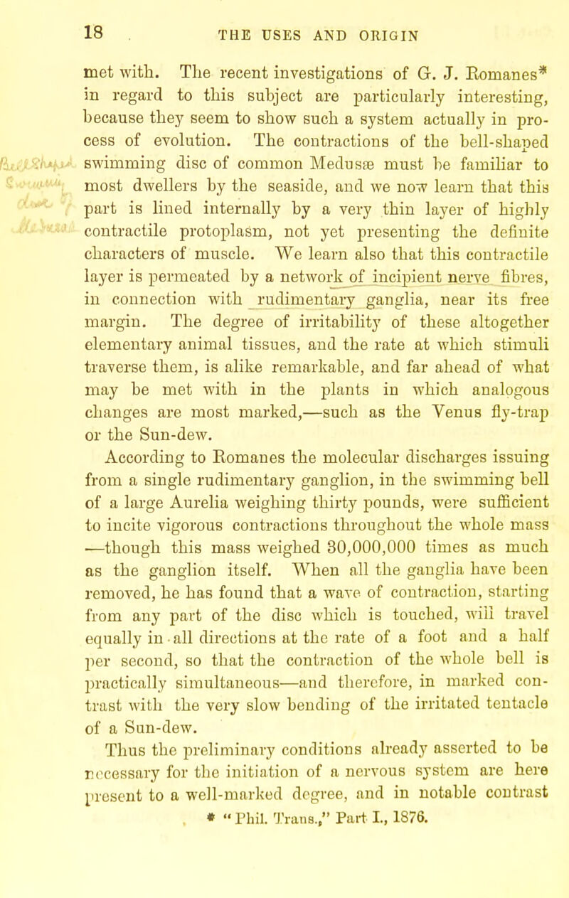 met with. The recent investigations of G. J. Eomanes* in regard to this subject are particularly interesting, because thej^ seem to show such a system actually in pro- cess of evolution. The contractions of the hell-shaped S^£jl^/uf.!'' swimming disc of common Meduste must he familiar to SvcM,«,aw^ most dwellers by the seaside, and we now learn that this part is lined internally by a very thin layer of highly ...jfci-fe.' contractile protoplasm, not yet presenting the definite characters of muscle. We learn also that this contractile layer is permeated by a network of incipient nerve^ fibres, in connection with rudimentary ganglia, near its free margin. The degree of irritability of these altogether elementary animal tissues, and the rate at which stimuli traverse them, is alike remarkable, and far ahead of what may be met with in the plants in which analogous changes are most marked,—such as the Venus fly-trap or the Sun-dew. According to Romanes the molecular discharges issuing from a single rudimentary ganglion, in the swimming bell of a large Aurelia weighing thirty pounds, were sufficient to incite vigorous contractions throughout the whole mass —though this mass weighed 30,000,000 times as much as the ganglion itself. When all the ganglia have been removed, he has found that a wave of contraction, starting from any part of the disc which is touched, will travel equally in all directions at the rate of a foot and a half per second, so that the contraction of the whole bell is practically simultaneous—and therefore, in marked con- trast with the very slow bending of the irritated tentacle of a Sun-dew. Thus the preliminary conditions already asserted to be necessary for the initiation of a nervous system are here present to a well-marked degree, and in notable contrast , ♦  Phil. Trans., Part I., 1876.