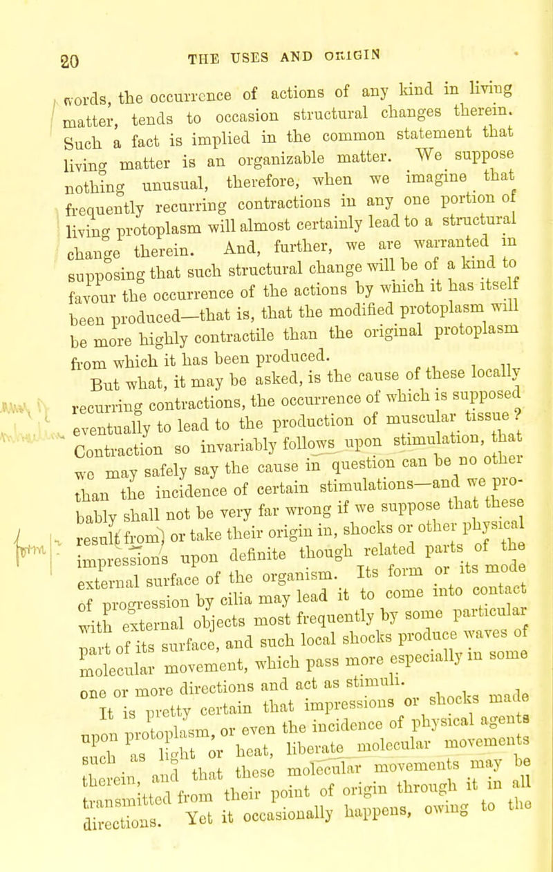 words, the occurrence of actions of any kind in living matter, tends to occasion structural changes therein. Such a fact is implied in the common statement that living matter is an organizable matter. We suppose nothing unusual, therefore, when we imagine that frequently recurring contractions in any one portion of livincT protoplasm will almost certainly lead to a structural change therein. And, further, we are waiTanted m supposing that such structural change will be of a kind to favour the occurrence of the actions by wmch it has itse f been produced-that is, that the modified protoplasm will be more highly contractile than the original protoplasm from which it has been produced. But what, it may be asked, is the cause of these locally recurring contractions, the occurrence of which is supposed eventually to lead to the production of muscu ar tissue ? ' Contraction so invariably follows upon —i^'^^^^^^ we may safely say the cause in question can be no othei than the incidence of certain stimulations-and we pro- bacy shall not be very far wrong if we suppose that these resuft from^ or take their origin in, shocks or other physica mp s^on upon definite though related parts of the external surface of the organism. Its form or its mode of pio^-ession by ciUa may lead it to come mto cont c 4h external objects most frequently by some particular fnfT. surf-ice and such local shocks produce waves of ^mlcult; movement, which pass more especially in some one or more directions and act as stimuli. It sTvetty certain that impressions or shocks made ril.sm or even the incidence of physical agents ZrTt^^oX^^^ liberat_e„ molecular movements Buch as 11, molecular movements may be directions. Yet it occasionally happens, owin„