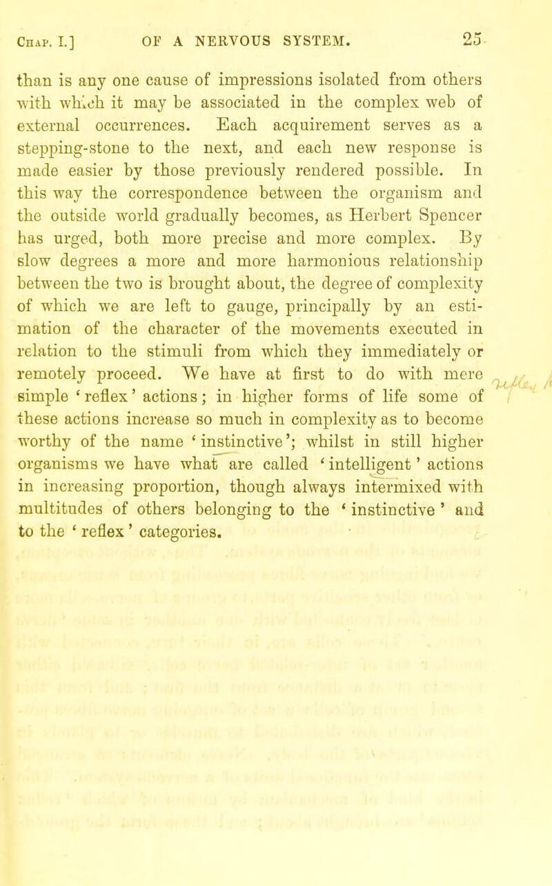 than is any one cause of impressions isolated from others with whitjh it may be associated in the complex web of external occurrences. Each acquirement serves as a stepping-stone to the next, and each new response is made easier by those previously rendered possible. In this way the correspondence between the organism and the outside world gradually becomes, as Herbert Spencer has urged, both more precise and more complex. By slow degrees a more and more harmonious relationship between the two is brought about, the degree of complexity of which we are left to gauge, principally by an esti- mation of the character of the movements executed in relation to the stimuli from which they immediately or remotely proceed. We have at first to do with mere simple ' reflex' actions; in higher forms of life some of these actions increase so much in complexity as to become worthy of the name 'instinctive'; whilst in still higher organisms we have whaf are called ' intelligent' actions in increasing proportion, though always intermixed with multitudes of others belonging to the * instinctive ' and to the ' reflex' categories.