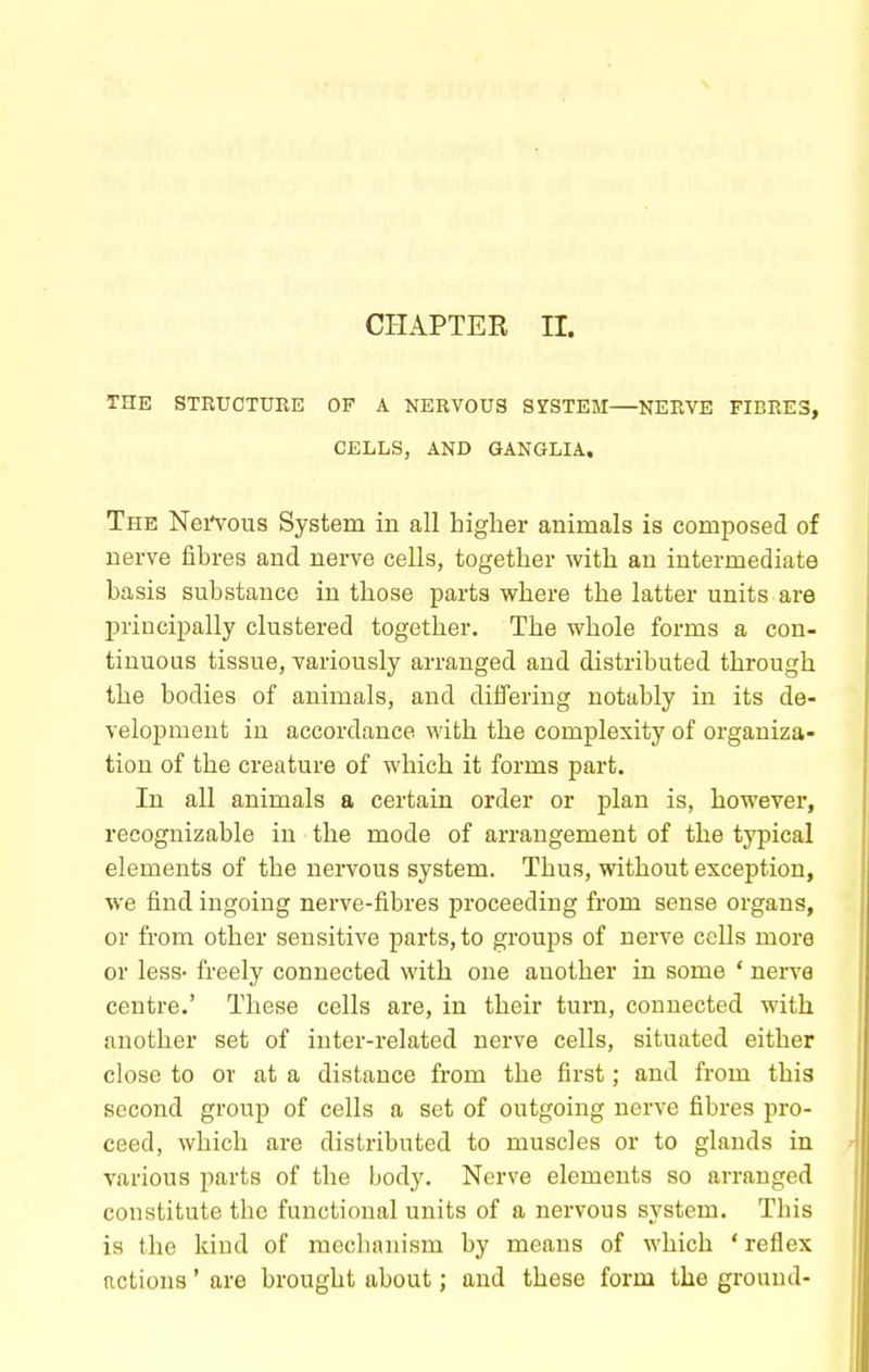 CHAPTER n. THE STRUCTURE OF A NERVOUS SYSTEM—NERVE FIBRES, CELLS, AND GANGLIA. The NeiVous System in all higher animals is composed of nerve fibres and nerve cells, together with an intermediate basis substance in those parts v?here the latter units are principally clustered together. The whole forms a con- tinuous tissue, variously arranged and distributed through the bodies of animals, and differing notably in its de- velopment in accordance with the complexity of organiza- tion of the creature of which it forms part. In all animals a certain order or plan is, however, recognizable in the mode of arrangement of the typical elements of the nervous system. Thus, without exception, we find ingoing nerve-fibres proceeding from sense organs, or from other sensitive parts, to groups of nerve cells more or less- freely connected with one another in some * nerve centre.' These cells are, in their turn, connected with another set of inter-related nerve cells, situated either close to or at a distance from the first; and from this second group of cells a set of outgoing nerve fibres pro- ceed, which are distributed to muscles or to glands in various parts of the body. Nerve elements so arranged constitute the functional units of a nervous system. This is the kind of mechanism by means of which ' reflex actions' are brought about; and these form the ground-