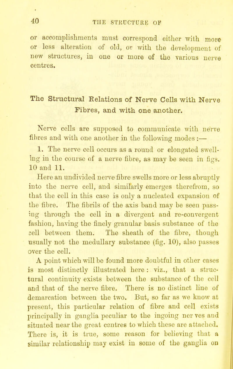 or accomplishments must correspond either with more or less alteration of old, ov with the development of new structures, in one or more of the various nerve centi-es. The Structural Relations of Nerve Cells with Nerve Fibres, and with one another. NeiTe cells are supposed to communicate with nerve fdires and with one another in the following modes:— 1. The nerve cell occurs as a round or elongated swell- ing in the course of a nerve fibre, as may be seen in figs. 10 and 11. Here an undivided nerve fibre swells more or less abruptly into the nerve cell, and similarly emerges therefrom, so that the cell in this case is only a nucleated expansion of the fibre. The fibrils of the axis band may be seen pass- ing through the cell in a divergent and re-convergent fashion, having the finely granular basis substance of the cell between them. The sheath of the fibre, though usually not the medullary substance (fig. 10), also passes over the cell. A point which will be found more doubtful in other cases is most distinctly illustrated here : viz., that a struc- tural continuity exists between the substance of the cell and that of the nerve fibre. There is no distinct line of demarcation between the two. But, so far as we knoAv at present, this particular relation of fibre and cell exists principally in ganglia peculiar to the ingoing ncr ves and situated near the great centres to which these are attached. There is, it is true, some reason for believing that a similar relationship may exist in some of the ganglia on