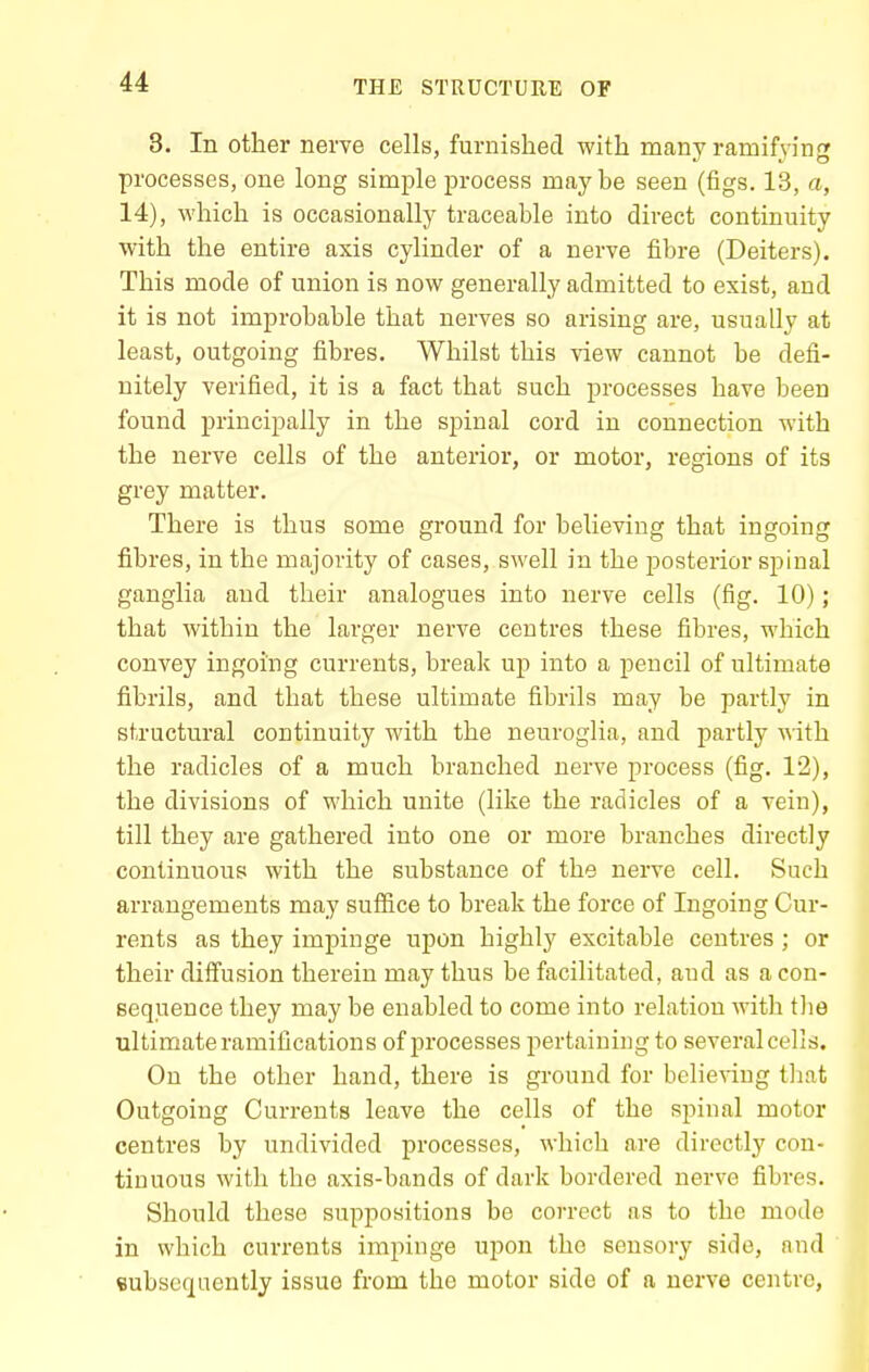 3. In other nerve cells, furnished with many ramifying processes, one long simple jH-ocess maybe seen (figs. 13, a, 14), which is occasionally traceable into direct continuity with the entire axis cylinder of a nerve fibre (Deiters). This mode of union is now generally admitted to exist, and it is not improbable that nerves so arising are, usually at least, outgoing fibres. Whilst this view cannot be defi- nitely verified, it is a fact that such processes have been found principally in the spinal cord in connection with the nerve cells of the anterior, or motor, regions of its grey matter. There is thus some ground for believing that ingoing fibres, in the majority of cases, swell in the posterior spinal ganglia and their analogues into nerve cells (fig. 10); that within the larger nerve centres these fibres, which convey ingoing currents, break up into a pencil of ultimate fibrils, and that these ultimate fibrils may be partly in structural continuity with the neuroglia, and partly with the radicles of a much branched nerve process (fig. 12), the divisions of which unite (like the radicles of a vein), till they are gathered into one or more branches directly continuous with the substance of the nerve cell. Such arrangements may suffice to break the force of Ingoing Cur- rents as they impinge upon highly excitable centres ; or their diffusion therein may thus be facilitated, aud as a con- sequence they may be enabled to come into relation with tlie ultimate ramifications of processes pertaining to several cells. On the other hand, there is ground for believing tliat Outgoing Currents leave the cells of the spinal motor centres by undivided processes, which are directly con- tinuous with the axis-bands of dark bordered nerve fibres. Should these suppositions be correct as to the mode in which currents impinge upon the sensory side, and eubscquently issue from the motor side of a nerve centre,