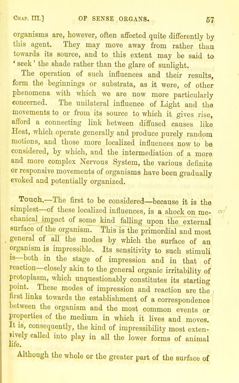 organisms are, however, often affected quite differently by this agent. They may move away from rather than towards its source, and to this extent may be said to * seek' the shade rather than the glare of sunlight. The operation of such influences and their results, form the beginnings or substrata, as it were, of other phenomena with which we are now more particularly concerned. The unilateral influence of Light and the movements to or from its source to which it gives rise, afford a connecting link between diffused causes like Heat, which operate generally and produce purely random motions, and those more localized influences now to be considered, by which, and the intermediation of a more and more complex Nervous System, the various definite or responsive movements of organisms have been gradually evoked and potentially organized. ^ Touch.—The first to be considered—because it is the simplest—of these localized influences, is a shock on me- chanical impact of some kind faUing upon the external ' surface of the organismV This is the primordial and most ^ general of all the modes by which the surface of an organism is impressible. Its sensitivity to such stimuli IS—both in the stage of impression and in that of reaction—closely akin to the general organic irritability of protoplasm, which unquestionably constitutes its starting pomt.^ These modes of impression and reaction are the first hnks towards the establishment of a correspondence between the organism and the most common events or properties of the medium in which it lives and moves. It is, consequently, the Idnd of impressibility most exten- Mvely called into play in aU the lower forms of animal life. Although the whole or the greater part of the surface of