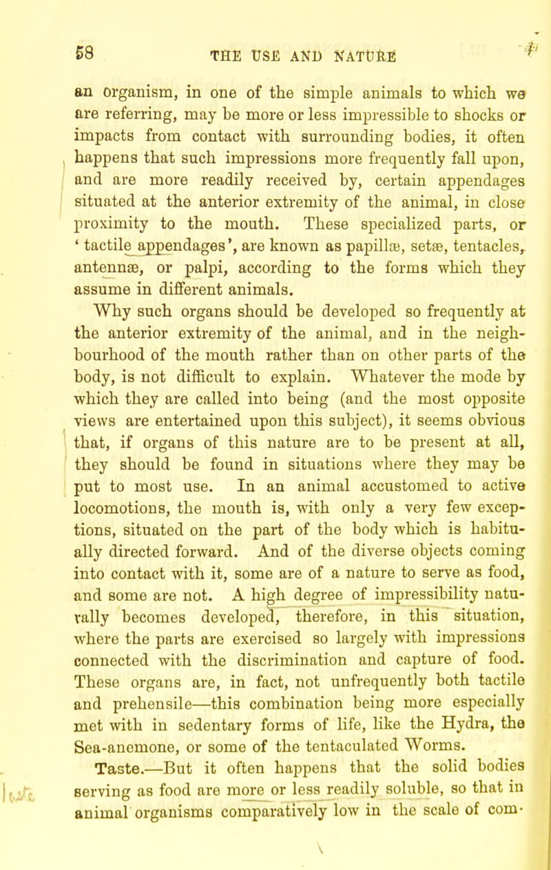 an organism, in one of the simple animals to which W9 are referring, may be more or less impressible to shocks or impacts from contact with surrounding bodies, it often , happens that such impressions more frequently fall upon, I and are more readily received by, certain appendages I situated at the anterior extremity of the animal, in close proximity to the mouth. These specialized parts, or ' tactile_appendages *, are known as papillaj, setae, tentacles,, antennae, or palpi, according to the forms which they assume in different animals. Why such organs should be developed so frequently at the anterior extremity of the animal, and in the neigh- bourhood of the mouth rather than on other parts of the body, is not difficult to explain. Whatever the mode by which they are called into being (and the most opposite views are entertained upon this subject), it seems obvious 1 that, if organs of this nature are to be present at all, I they should be found in situations where they may be put to most use. In an animal accustomed to active locomotions, the mouth is, with only a very few excep- tions, situated on the part of the body which is habitu- ally directed forward. And of the diverse objects coming into contact with it, some are of a nature to serve as food, and some are not. A high degree of impressibility natu- rally becomes developed, therefore, in this situation, where the parts are exercised so largely with impressions connected with the discrimination and capture of food. These organs are, in fact, not unfrequently both tactile and prehensile—this combination being more especially met with in sedentary forms of life, like the Hydra, the Sea-anemone, or some of the tentaculated Worms. Taste.—But it often happens that the solid bodies serving as food are more or less readily soluble, so that in animal organisms comparatively low in the scale of com- \