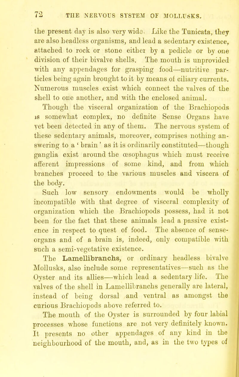 the present day is also very wida. Like the Tunicata, they are also headless organisms, and lead a sedentary existence, attached to rock or stone either by a pedicle or hy one division of their bivalve shells. The mouth is unprovided with any appendages for grasping food—nutritive par- ticles being again brought to it by means of ciliary currents. Numerous muscles exist which connect the valves of the shell to one another, and with the enclosed animal. Though the visceral organization of the Brachiopods IS somewhat complex, no definite Sense Organs have yet been detected in any of them. The nervous system of these sedentary animals, moreover, comprises nothing an- swering to a ' brain ' as it is ordinarily constituted—though ganglia exist around the oesophagus which must receive afferent impressions of some kind, and from which branches proceed to the various muscles and viscera of the body. Such low sensory endowments would be wholly incompatible with that degree of visceral complexity of organization which the Brachiopods jaossess, had it not been for the fact that these animals lead a passive exist- ence in respect to quest of food. The absence of sense- organs and of a brain is, indeed, only compatible with such a semi-vegetative existence. The Lanaellibranchs, or ordinary headless bivalve Mollusks, also include some representatives—such as the Oyster and its allies—which lead a sedentary life. The valves of the shell in Lamellibranchs generaUy are lateral, instead of being dorsal and ventral as amongst the curious Brachiopods above referred to. The mouth of the Oyster is surrounded by four labial processes whose functions are not very definitely known. It presents no other appendages of any kind in the neighbourhood of the mouth, and, as in the two types of