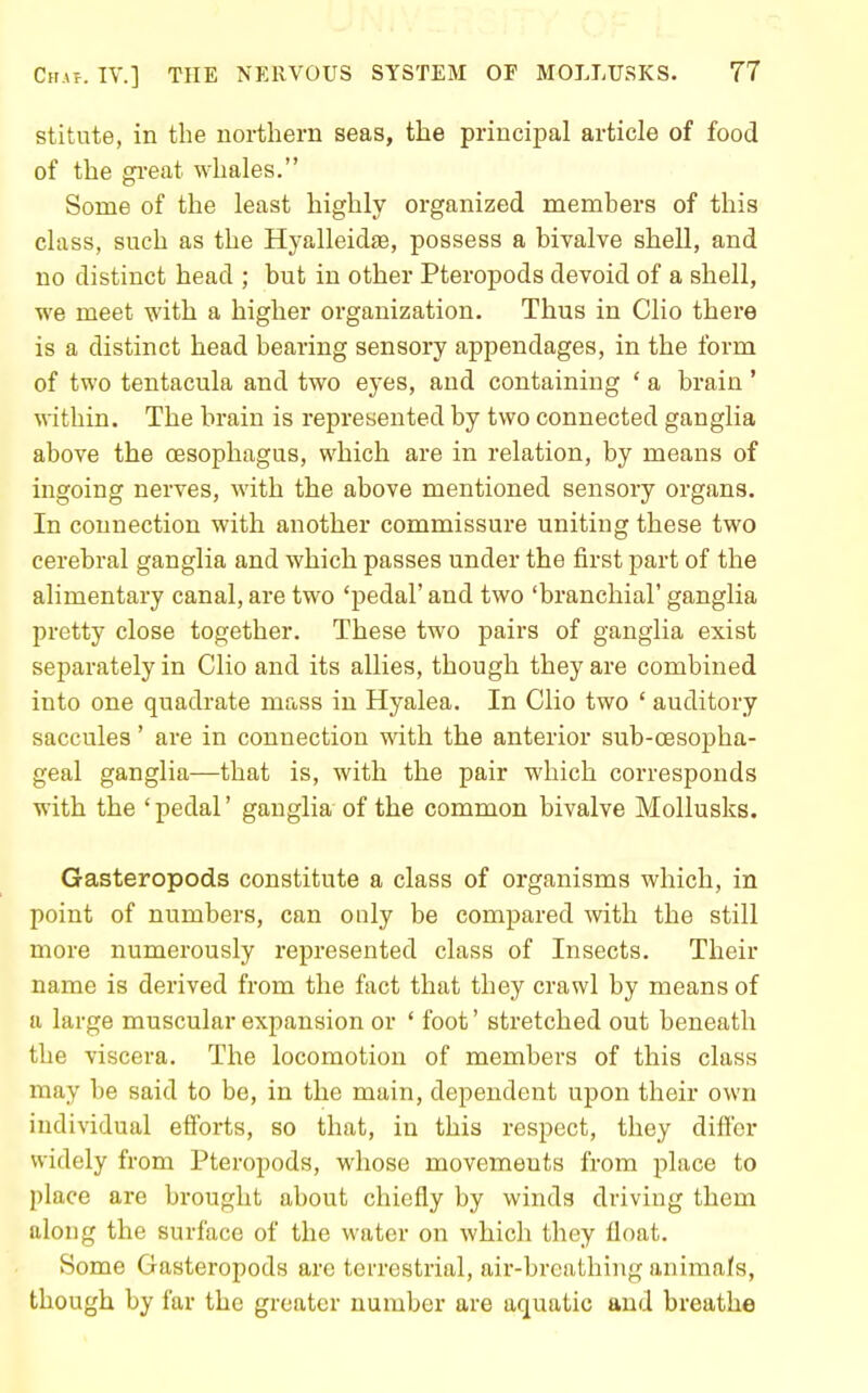 stitute, in the northern seas, the principal article of food of the great whales. Some of the least highly organized members of this class, such as the Hyalleidae, possess a bivalve shell, and no distinct head ; but in other Pteropods devoid of a shell, we meet with a higher organization. Thus in Clio there is a distinct head bearing sensory appendages, in the form of two tentacula and two eyes, and containing ' a brain ' within. The brain is represented by two connected ganglia above the oesophagus, which are in relation, by means of ingoing nerves, with the above mentioned sensory organs. In connection with another commissure uniting these two cerebral ganglia and which passes under the first part of the alimentary canal, are two 'pedal' and two 'branchial' ganglia pretty close together. These two pairs of ganglia exist separately in Clio and its allies, though they are combined into one quadrate mass in Hyalea. In Clio two ' auditory saccules' are in connection with the anterior sub-cesopha- geal ganglia—that is, with the pair which corresponds with the 'pedal' ganglia of the common bivalve Mollusks. Gasteropods constitute a class of organisms which, in point of numbers, can ouly be compared with the still more numerously represented class of Insects. Their name is derived from the fact that they crawl by means of a large muscular expansion or ' foot' stretched out beneath the viscera. The locomotion of members of this class may be said to be, in the main, dependent upon their own individual eflbrts, so that, in this respect, they difter widely from Pteropods, whose movements from place to place are brought about chiefly by winds driving them along the surface of the water on which they float. Some Gasteropods are terrestrial, air-breathing anima/s, though by far the greater number are aquatic and breathe