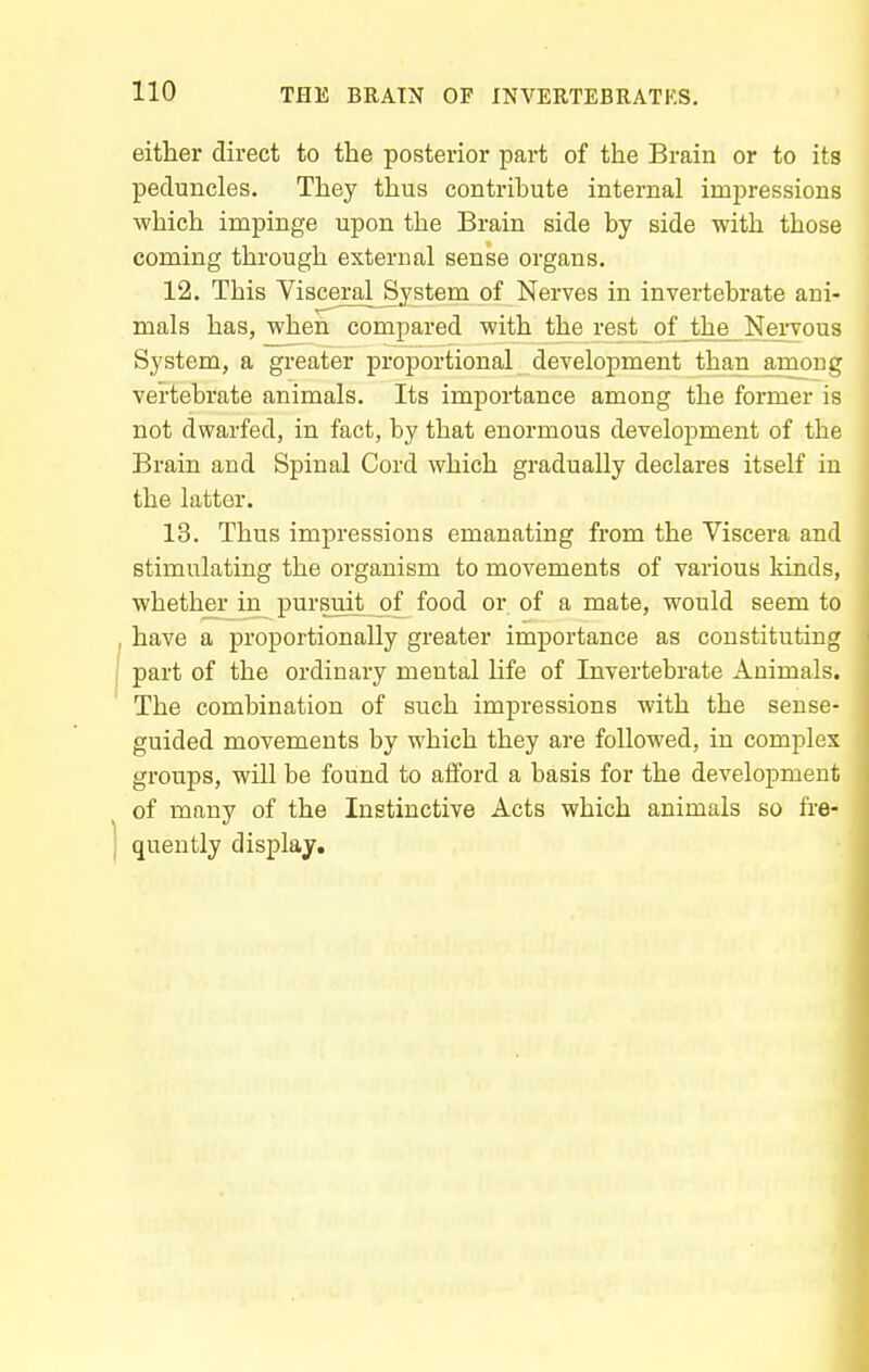 either direct to the posterior part of the Brain or to its peduncles. They thus contribute internal impressions which impinge upon the Brain side by side with those coming through external sense organs. 12. This Visceral System of Nerves in invertebrate ani- mals has, when compared with the rest of the Nervous System, a greater proportional development than among vertebrate animals. Its importance among the former is not dwarfed, in fact, by that enormous development of the Brain and Spinal Cord which gradually declares itself in the latter. 13. Thus impressions emanating from the Viscera and stimulating the organism to movements of various kinds, whether in pursuit_of food or of a mate, would seem to have a proportionally greater importance as constituting part of the ordinary mental life of Invertebrate Animals. The combination of such impressions with the sense- guided movements by which they are followed, in complex groups, will be found to afford a basis for the development of many of the Instinctive Acts which animals so fre- quently display.