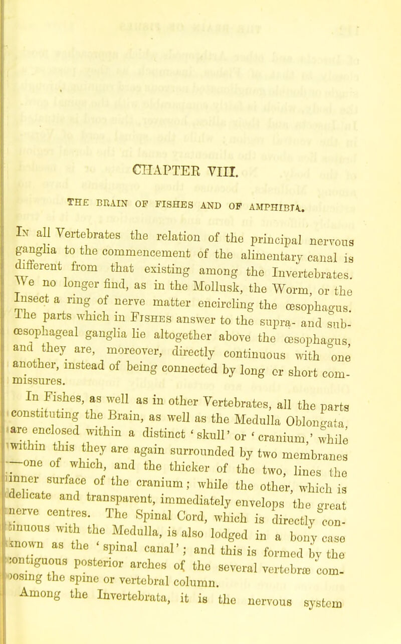 CHAPTER VIII. TH£ BRAIN OF FISHES AND OP AlVIPHIBTA.. In all Vertebrates the relation of the principal nervous gangha to the commencement of the alimentary canal is different from that existing among the Invertebrates. NVe no longer find, as in the Mollusk, the Worm or the Insect a rmg of nerve matter encircling the cBsophagns. Ihe paz-ts which in Fishes answer to the supra- and sub- oesophageal ganglia lie altogether above the cesophao-us and they are, moreover, directly continuous ^dth ''one another, mstead of being connected by long or short com missures. In Fishes, as well as in other Vertebrates, all the parts ^constituting the Brain, as well as the Medulla ObionJ^ata .are enclosed within a distinct 'skull' or 'cranium,' whib ^withm this they are again surrounded by two membranes --one of which, and the thicker of the two, lines the nnner surface of the cranium; while the other, which is cdehcate and transparent, immediately envelops the great ^erve centi-es The Spinal Cord, which is directly' on Jinnous with the Medulla, is also lodged in a bony case ^own as the 'spinal canal'; and this is formed byl contiguous postenor arches of tho several vertebra com- «osing the spine or vertebral column Among the Invertebrata, it is the nervous system