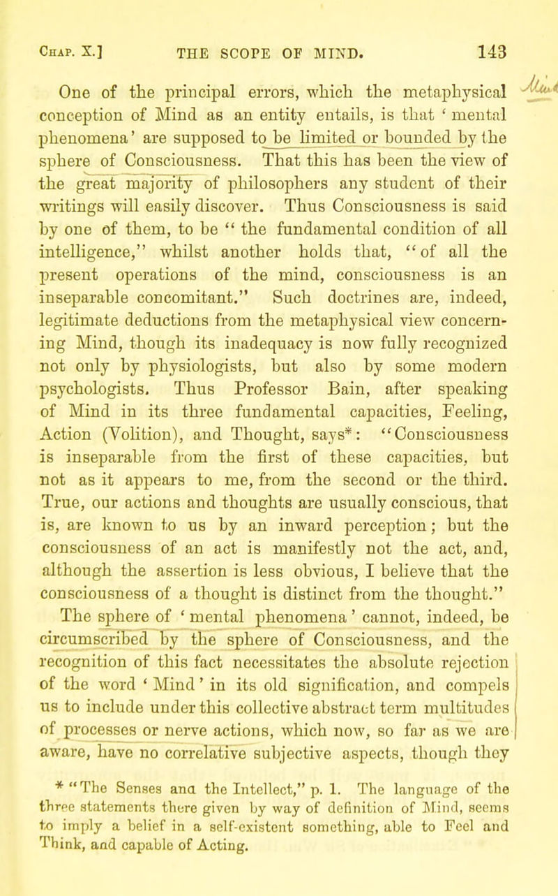 One of tlie principal errors, which the metaph3''sical conception of Mind as an entity entails, is that ' mental phenomena' are supposed to he limited or hounded by the sphere of Consciousness, That this has been the view of the great majority of philosophers any student of their wi'itings will easily discover. Thus Consciousness is said by one of them, to be  the fundamental condition of all intelligence, whilst another holds that, of all the present operations of the mind, consciousness is an inseparable concomitant. Such doctrines are, indeed, legitimate deductions from the metaphysical view concern- ing Mind, though its inadequacy is now fully recognized not only by physiologists, but also by some modern psychologists. Thus Professor Bain, after speaking of Mind in its three fundamental capacities. Feeling, Action (Volition), and Thought, says*: Consciousness is inseparable from the first of these capacities, but not as it appears to me, from the second or the third. True, our actions and thoughts are usually conscious, that is, are known to us by an inward perception; but the consciousness of an act is manifestly not the act, and, although the assertion is less obvious, I believe that the consciousness of a thought is distinct from the thought. The sphere of ' mental phenomena ' cannot, indeed, be circumscribed by the sphere of Consciousness, and the recognition of this fact necessitates the absolute rejection of the word * Mind' in its old signification, and compels us to include under this collective abstract term multitudes of processes or nerve actions, which now, so far as we are aware, have no correlative subjective aspects, though they *The Senses ana the Intellect, p. 1. The language of the three statements there given by way of definition of ]\Iin(.l, seems to imply a belief in a self-existcnt something, able to Feel and Think, aad capable of Acting.