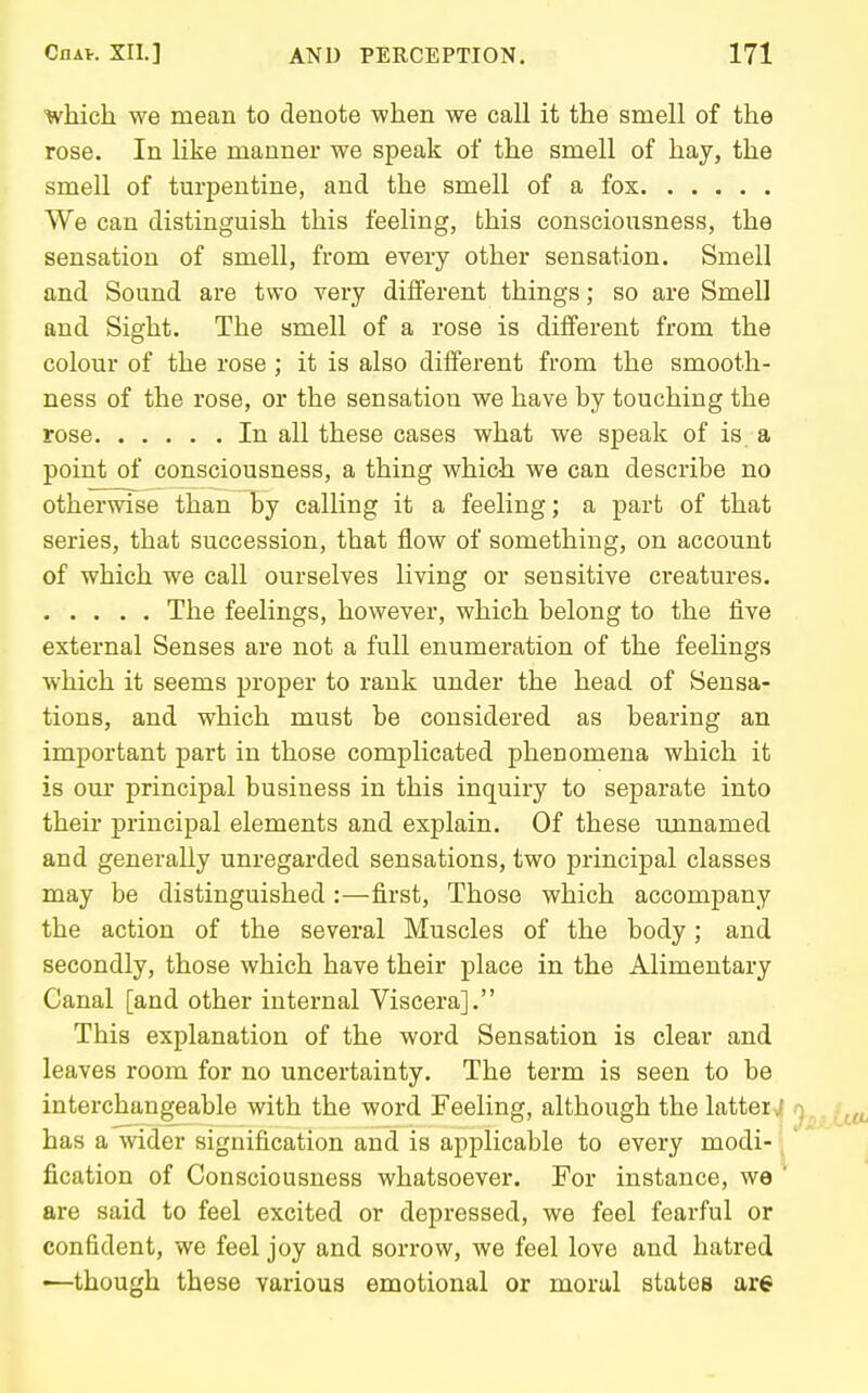 which we mean to denote when we call it the smell of the rose. In like manner we speak of the smell of hay, the smell of turpentine, and the smell of a fox We can distinguish this feeling, this consciousness, the sensation of smell, from every other sensation. Smell and Sound are two very different things; so are Smell and Sight. The smell of a rose is different from the colour of the rose; it is also different from the smooth- ness of the rose, or the sensation we have by touching the rose In all these cases what we speak of is a point of consciousness, a thing which we can describe no otherwise than by calling it a feeling; a part of that series, that succession, that flow of something, on account of which we call ourselves living or sensitive creatures. The feelings, however, which belong to the five external Senses are not a full enumeration of the feelings which it seems proper to rank under the head of Sensa- tions, and which must be considered as bearing an important part in those complicated phenomena which it is our principal business in this inquiry to separate into their principal elements and explain. Of these unnamed and generally unregarded sensations, two principal classes may be distinguished :—first, Those which accompany the action of the several Muscles of the body; and secondly, those which have their place in the Alimentary Canal [and other internal Viscera]. This explanation of the word Sensation is clear and leaves room for no uncertainty. The term is seen to be interchangeable with the word Feeling, although the latteij has a wider signification and is applicable to every modi- \ fication of Consciousness whatsoever. For instance, we ' are said to feel excited or depressed, we feel fearful or confident, we feel joy and sorrow, we feel love and hatred -—though these various emotional or moral states are