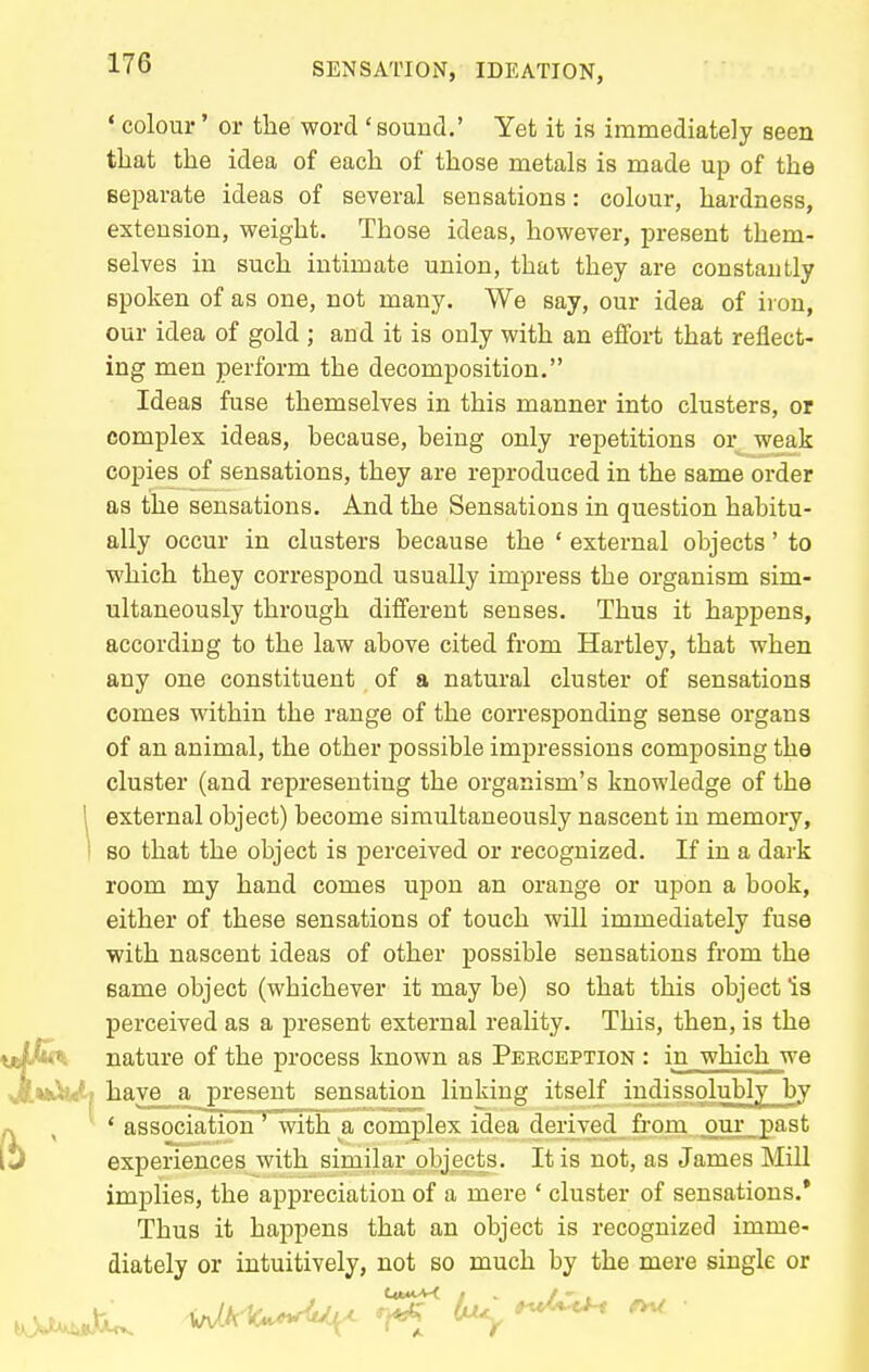 ' colour' or the word ' sound.' Yet it is immediately seen that the idea of each of those metals is made up of the Beparate ideas of several sensations: colour, hardness, extension, weight. Those ideas, however, present them- selves in such intimate union, that they are constantly spoken of as one, not many. We say, our idea of iron, our idea of gold ; and it is only with an effort that reflect- ing men perform the decomposition. Ideas fuse themselves in this manner into clusters, or complex ideas, because, being only repetitions or weak copies of sensations, they are reproduced in the same order as the sensations. And the Sensations in question habitu- ally occur in clusters because the ' external objects' to which they correspond usually impress the organism sim- ultaneously through different senses. Thus it happens, according to the law above cited from Hartley, that when any one constituent of a natural cluster of sensations comes within the range of the corresponding sense organs of an animal, the other possible impressions composing the cluster (and representing the organism's knowledge of the ! external object) become simultaneously nascent in memory, I so that the object is perceived or recognized. If in a dark room my hand comes upon an orange or upon a book, either of these sensations of touch will immediately fuse with nascent ideas of other possible sensations from the same object (whichever it may be) so that this object Is perceived as a present external reality. This, then, is the \jJlMt% nature of the process known as Perception : in which we JittiuJLi have_^ a present sensation linking itself indissolubly by ' association' with a complex idea derived from our past experiences with similar objects. It is not, as James Mill implies, the appreciation of a mere ' cluster of sensations.' Thus it happens that an object is recognized imme- diately or intuitively, not so much by the mere single or