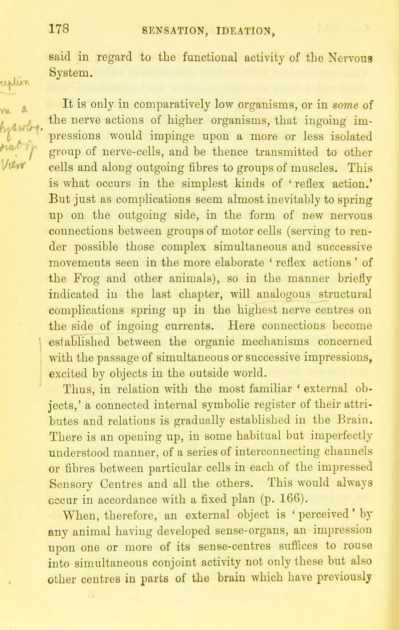 said in regard to the functional activity of the Nervoua System. It is only in comparatively low organisms, or in some of the nerve actions of higher organisms, that ingoing im- pressions v?ould impinge upon a more or less isolated group of nerve-cells, and be thence transmitted to other cells and along outgoing fibres to groups of muscles. This is what occurs in the simplest kinds of ' reflex action.' But just as complications seem almost inevitably to spring up on the outgoing side, in the form of new nervous connections between groups of motor cells (serving to ren- der possible those complex simultaneous and successive movements seen in the more elaborate ' reflex actions ' of the Frog and other animals), so in the manner briefly indicated in the last chapter, will analogous structural complications spring up in the highest nerve centres on the side of ingoing currents. Here connections become established between the organic mechanisms concerned with the passage of simultaneous or successive impressions, excited by objects in the outside world. Thus, in relation with the most familiar ' external ob- jects,' a connected internal symbolic register of their attri- butes and relations is gradually established in the Brain. There is an opening up, in some habitual but imperfectly understood manner, of a series of interconnecting channels or fibres between particular cells in each of the impressed Sensory Centres and all the others. This would always cccar in accordance with a fixed plan (p. 166). When, therefore, an external object is ' perceived' by any animal having developed sense-organs, an impression upon one or more of its sense-centres suffices to rouse into simultaneous conjoint activity not only these but also other centres in parts of the brain which have previously