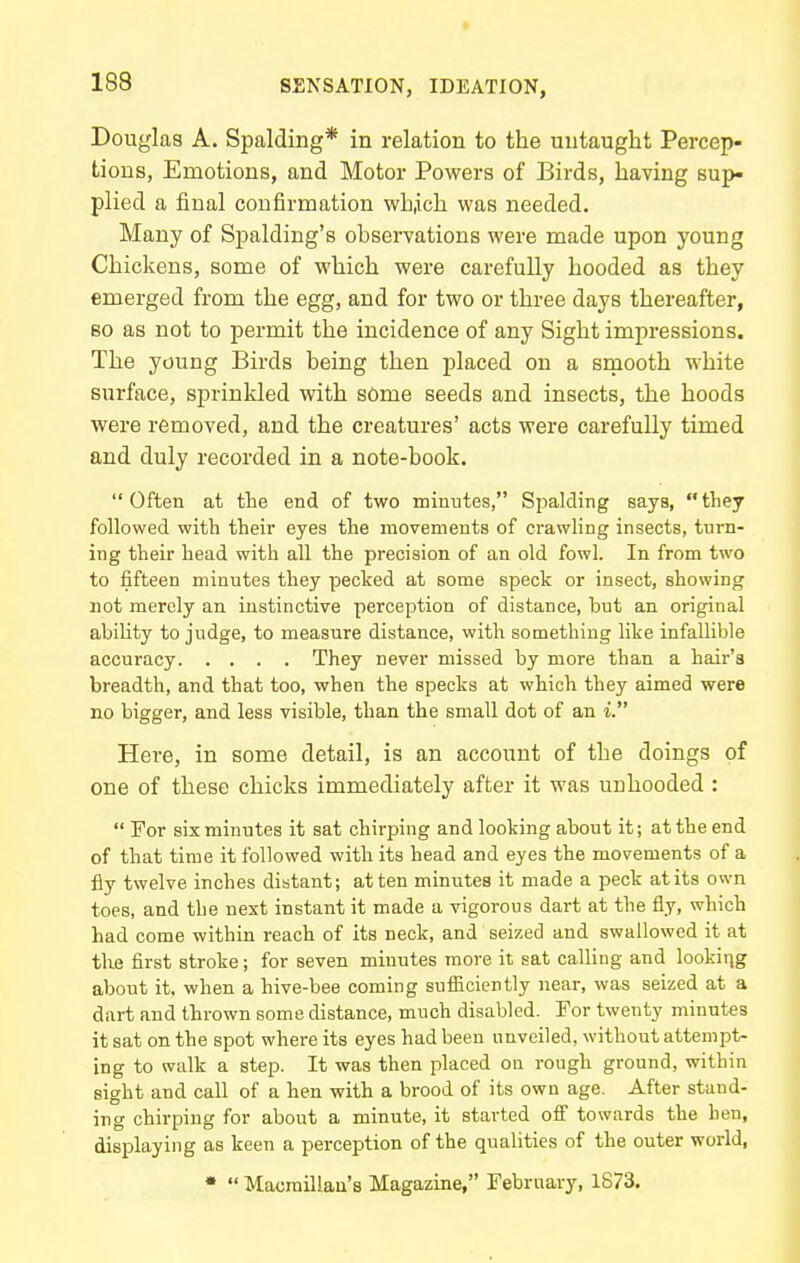 Douglas A. Spalding* in relation to the untaught Percep- tions, Emotions, and Motor Powers of Birds, having sup- plied a final confirmation whiich was needed. Many of Spalding's observations were made upon young Chickens, some of which were carefully hooded as they emerged from the egg, and for two or three days thereafter, 80 as not to permit the incidence of any Sight impressions. The young Birds being then placed on a smooth white surface, sprinkled with sOme seeds and insects, the hoods were removed, and the creatures' acts were carefully timed and duly recorded in a note-book. Often at the end of two minutes, Spalding says, they followed with their eyes the movements of crawling insects, turn- ing their head with all the precision of an old fowl. In from two to fifteen minutes they pecked at some speck or insect, showing not merely an instinctive perception of distance, but an original ability to judge, to measure distance, with something like infallible accuracy They never missed by more than a hair's breadth, and that too, when the specks at which they aimed were no bigger, and less visible, than the small dot of an i. Here, in some detail, is an account of the doings of one of these chicks immediately after it was unheeded :  For six minutes it sat chirping and looking about it; at the end of that time it followed with its head and eyes the movements of a fly twelve inches distant; at ten minutes it made a peck at its own toes, and the next instant it made a vigorous dart at the fly, which had come within reach of its neck, and seized and swallowed it at the first stroke; for seven minutes more it sat calling and looking about it. when a hive-bee coming sufiiciently near, was seized at a dart and thrown some distance, much disabled. For twenty minut-es it sat on the spot where its eyes had been unveiled, without attempt- ing to walk a step. It was then placed on rough ground, within sight and call of a hen with a brood of its own age. After stand- ing chirping for about a minute, it started ofi' towards the hen, displaying as keen a perception of the qualities of the outer world, •  Macmillau's Magazine, February, 1873.