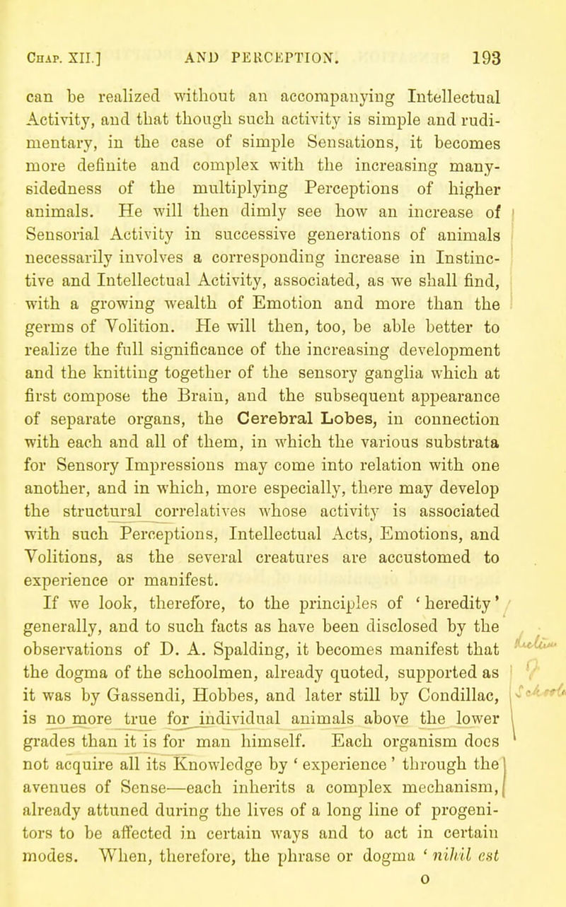 can be realized without an accompanying Intellectual Activity, and that though such activity is simple and rudi- mentary, in the case of simple Sensations, it becomes more definite and complex with the increasing many- sidedness of the multiplying Perceptions of higher animals. He will then dimly see how an increase of Sensorial Activity in successive generations of animals necessarily involves a corresponding increase in Instinc- tive and Intellectual Activity, associated, as we shall find, with a growing wealth of Emotion and more than the germs of Volition. He will then, too, be able better to realize the full significance of the increasing development and the knitting together of the sensory ganglia which at first compose the Brain, and the subsequent appearance of separate organs, the Cerebral Lobes, in connection with each and all of them, in which the various substrata for Sensoi-y Impressions may come into relation with one another, and in which, more especially, there may develop the structural correlatives whose activity is associated with such Perceptions, Intellectual Acts, Emotions, and Volitions, as the several creatures are accustomed to experience or manifest. If we look, therefore, to the principles of ' heredity * generally, and to such facts as have been disclosed by the observations of D. A. Spalding, it becomes manifest that the dogma of the schoolmen, already quoted, supported as it was by Gassendi, Hobbes, and later still by Condillac, is nojnore true for individual animals above the lower grades than it is for man himself. Each organism does not acquire all its Knowledge by ' experience ' through the j avenues of Sense—each inherits a complex mechanism,! already attuned during the lives of a long line of progeni- tors to be affected in certain ways and to act in certain modes. When, therefore, the phrase or dogma ' nihil est o