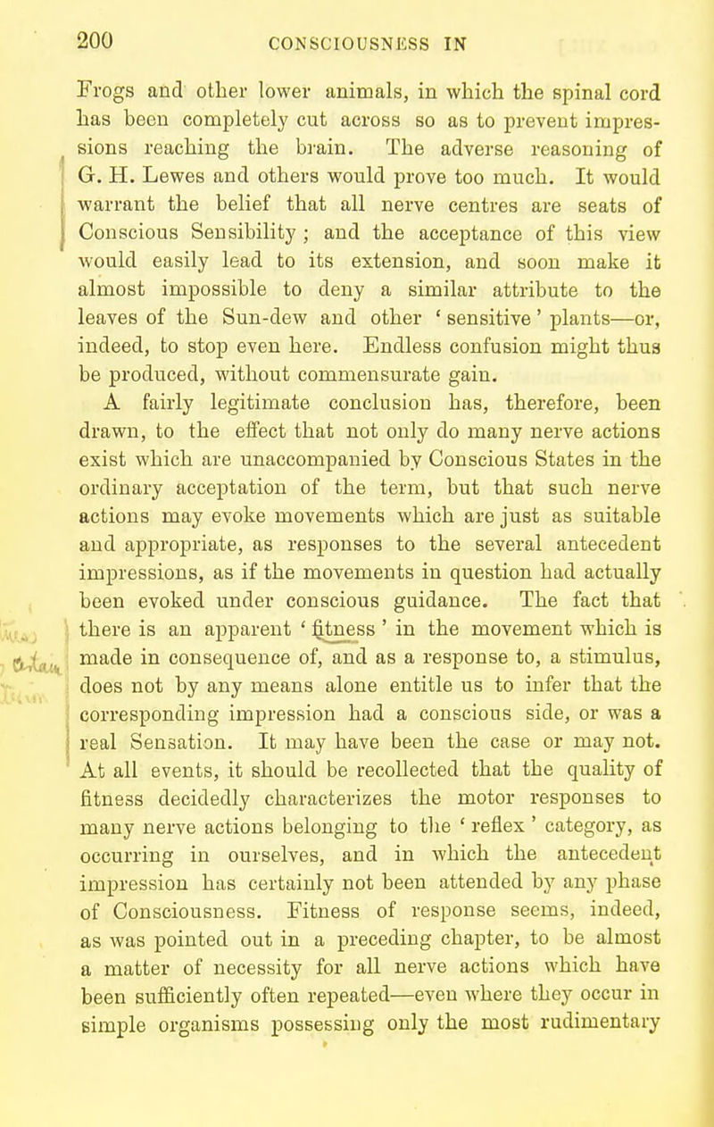 Frogs and other lower animals, in which the spinal cord has been completely cut across so as to prevent impres- sions reaching the brain. The adverse reasoning of G. H. Lewes and others would prove too much. It would warrant the belief that all nerve centres are seats of Conscious Sensibility ; and the acceptance of this view would easily lead to its extension, and soon make it almost impossible to deny a similar attribute to the leaves of the Sun-dew and other ' sensitive' plants—or, indeed, to stop even here. Endless confusion might thua be produced, without commensurate gain, A fairly legitimate conclusion has, therefore, been drawn, to the effect that not only do many nerve actions exist which are unaccompanied by Conscious States in the ordinary acceptation of the term, but that such nerve actions may evoke movements which are just as suitable and appropriate, as responses to the several antecedent impressions, as if the movements in question had actually been evoked under conscious guidance. The fact that there is an apparent ' $tness ' in the movement which is made in consequence of, and as a response to, a stimulus, does not by any means alone entitle us to infer that the corresponding impression had a conscious side, or was a real Sensation. It may have been the case or may not. At all events, it should be recollected that the quality of fitness decidedly characterizes the motor responses to many nerve actions belonging to the ' reflex ' category, as occurring in ourselves, and in which the antecedent impression has certainly not been attended by any phase of Consciousness. Fitness of response seems, indeed, as was pointed out in a preceding chapter, to be almost a matter of necessity for all nerve actions which have been sufficiently often repeated—even where they occur in simple organisms possessing only the most rudimentary