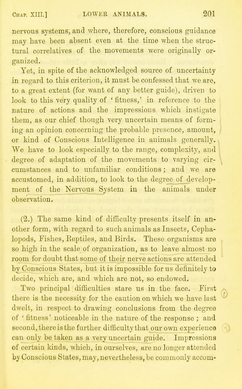 nervous systems, and where, therefore, conscious guidance may have been absent even at the time v/hen the struc- tural correlatives of the movements were originally or- ganized. Yet, in spite of the acknowledged source of uncertainty in regard to this criterion, it must be confessed that we are, to a great extent (for want of any better guide), driven to look to this very quality of 'fitness,' in reference to the nature of actions and the impressions which instigate them, as our chief though very uncertain means of form- ing an opinion concerning the probable presence, amount, or kind of Conscious Intelligence in animals generally. We have to look especially to the range, complexity, and degree of adaptation of the movements to varying cir- cumstances and to unfamiliar conditions; and we are accustomed, in addition, to look to the degree of_^evelop- ment of the Nervous System in the animals under observation. (2.) The same kind of difficulty presents itself in an- other form, with regard to such animals as Insects, Cepha- lopods, Fishes, Eeptiles, and Birds. These organisms are so high in the scale of organization, as to leave almost no room for doubt that some of their nerve actions are attended by Conscious States, but it is impossible for us definitely to decide, which are, and which are not, so endowed. Two principal difficulties stare us in the face. First there is the necessity for the caution on which we have last dwelt, in respect to drawing conclusions from the degree of ' fitness' noticeable in the nature of the response ; and second, there is the further difficultythat our own experience can only be taken as a very uncertain guide. Impressions of certain kinds, which, in ourselves, are no longer attended by Conscious States, may, nevertheless, be commonly accom-