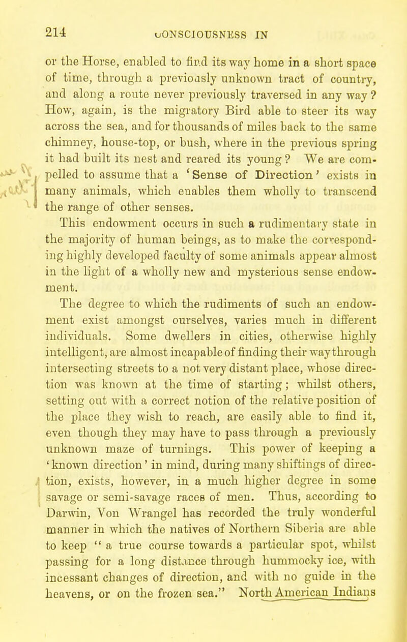 or the Horse, enabled to find its way home in a short space of time, through a previously unknown tract of country, and along a route never previously traversed in any way? How, again, is the migratory Bird able to steer its way across the sea, and for thousands of miles back to the same chimney, house-top, or bush, where in the previous spring it had built its nest and reared its young ? We are com- pelled to assume that a ' Sense of Direction' exists in many animals, which enables them wholly to transcend the range of other senses. This endowment occurs in such a rudimentary state in the majority of human beings, as to make the correspond- ing highly developed faculty of some animals appear almost in the light of a wholly new and mysterious sense endow- ment. The degree to which the rudiments of such an endow- ment exist amongst ourselves, varies much in different individuals. Some dwellers in cities, otherwise highly iutelhgent, are almost incapable of finding their way through intersecting streets to a not very distant place, whose direc- tion was known at the time of starting; whilst others, setting out with a correct notion of the relative position of the place they wish to reach, are easily able to find it, even though they may have to pass through a previously unknown maze of turnings. This power of keeping a 'known direction' in mind, during many shiftings of dii-ec- tion, exists, however, iu a much higher degree in some savage or semi-savage races of men. Thus, according to Darwin, Von Wrangei has recorded the truly wonderful manner in which the natives of Northern Siberia are able to keep  a true course towards a particular spot, whilst passing for a long distance through hummocky ice, with incessant changes of direction, and with no guide in the heavens, or on the frozen sea. NorthAmerican Indiana