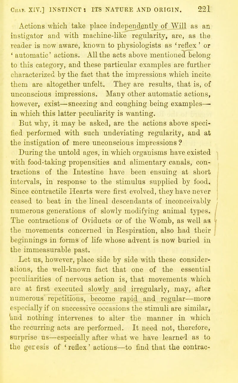 Actions which take place independently of Will as an instigator and with machine-like regularity, are, as the reader is now aware, known to physiologists as ' reflex' or ' automatic' actions. All the acts above mentioned belong to this category, and these particular examples are further characterized by the fact that the impressions which incite them are altogether unfelt. They are results, that is, of unconscious impressions. Many other automatic actions, however, exist—sneezing and coughing being examples— in which this latter peculiarity is wanting. But why, it may be asked, are the actions above speci- fied performed with such undeviating regularity, and at the instigation of mere unconscious impressions ? During the untold ages, in which organisms have existed ] with food-taking propensities and alimentary canals, con- ' tractions of the Intestine have been ensuing at short intei-Vals, in response to the stimulus supplied by food. Since contractile Hearts were first evolved, they have never ceased to beat in the lineal descendants of inconceivably . numerous generations of slowly modifying animal types, j The contractions of Oviducts or of the Womb, as well as ^ the movements concerned in Eespiration, also had their | beginnings in forms of life whose advent is now buried in the immeasurable past. Let us, however, place side by side with these consider- acions, the well-known fact that one of the essential peculiarities of nervous action is, that movements which are at first executed slowly and irregularly, may, after numerous repetitions, become rapid and regular—more especially if on successive occasions the stimuli are similar, 'and nothing intervenes to alter the manner in which the recurring acts are performed. It need not, therefore, surprise us—especially after what we have learned as to the geresis of 'reflex' actions—to find that the contrac-