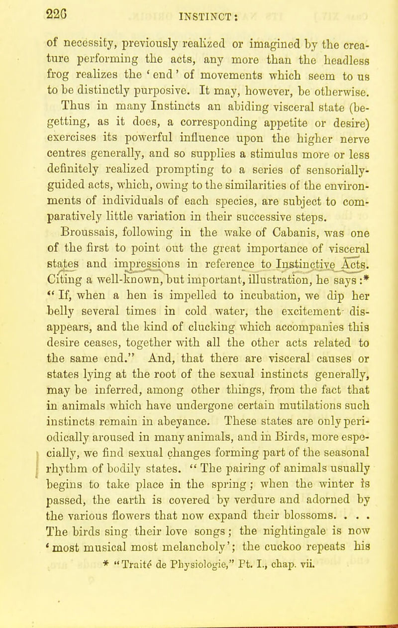 22G of necessity, previously realized or imagined by the crea- ture performing tlie acts, any more than the headless frog realizes the ' end' of movements which seem to us to be distinctly purposive. It may, however, be otherwise. Thus in many Instincts an abiding visceral state (be- getting, as it does, a corresponding appetite or desire) exercises its powerful influence upon the higher nerve centres generally, and so supplies a stimulus more or less definitely realized prompting to a series of sensorially- guided acts, M'hich, owing to the similarities of the environ- ments of individuals of each species, are subject to com- paratively little variation in their successive steps. Broussais, following in the wake of Cabanis, was one of the first to point out the great importance of visceral states and impressions in reference to Instinctive Acts. Citing a well-known, but important, illustration, he says :*  If, when a hen is impelled to incubation, we dip her belly several times in cold water, the excitement- dis- appears, and the kind of clucking which accompanies this desire ceases, together with all the other acts related to the same end. And, that there are visceral causes or states lying at the root of the sexual instincts generally, may be inferred, among other things, from the fact that in animals which have undergone certain mutilations such instincts remain in abeyance. These states are only peri- odically aroused in many animals, and in Birds, more espe- cially, we find sexual changes forming part of the seasonal rhythm of bodily states.  The pairing of animals usually begins to take place in the spring; when the winter is passed, the earth is covered by verdure and adorned by the various flowers that now expand their blossoms. . . . The birds sing their love songs; the nightingale is now 'most musical most melancholy'; the cuckoo repeats his * Traits de Physiologie, Ft. I., chap. vii.