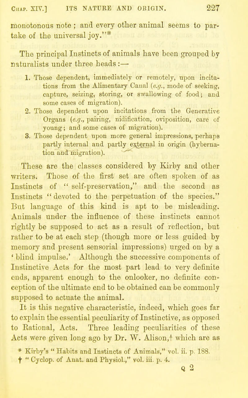 monotonous note ; and every other animal seems to par- take of the universal joy.* The principal Instincts of animals have been grouped by naturalists under three heads :— 1. Those dependent, immediately or remotely, upon incita- tions from the Alimentary Canal {e.rj., mode of seeking, capture, seizing, storing, or swallowing of food; and some cases of migration). 2. Those dependent upon incitations from the Generative Organs {e.g., pairing, nidification, oviposition, care of young; and some cases of migration). 3. Those dependent upon more general impressions, perhaps partly internal and partly e3;ternal in origin (hyberna- tion and migration). These are the classes considered by Kirby and other writers. Those of the first set are often spoken of as Instincts of  self-preservation, and the second as Instincts  devoted to the perpetuation of the species. But language of this kind is apt to be misleading. Animals under the influence of these instincts cannot rightly be supposed to act as a result of reflection, but rather to be at each step (though more or less guided by memory and present sensorial impressions) urged on by a ' blind impulse.' Although the successive components of Instinctive Acts for the most part lead to very definite ends, apparent enough to the onlooker, no definite con- ception of the ultimate end to be obtained can be commonly supposed to actuate the animal. It is this negative characteristic, indeed, which goes far to explain the essential peculiarity of Instinctive, as opposed to Kational, Acts. Three leading peculiarities of these Acts were given long ago by Dr. W. Alison,t which are as * Kirby's  Habits and Instincts of Animals, vol. ii. p. 188. t  Cyclop, of Anat. and Physiol., vol. iii. p. 4. Q 2