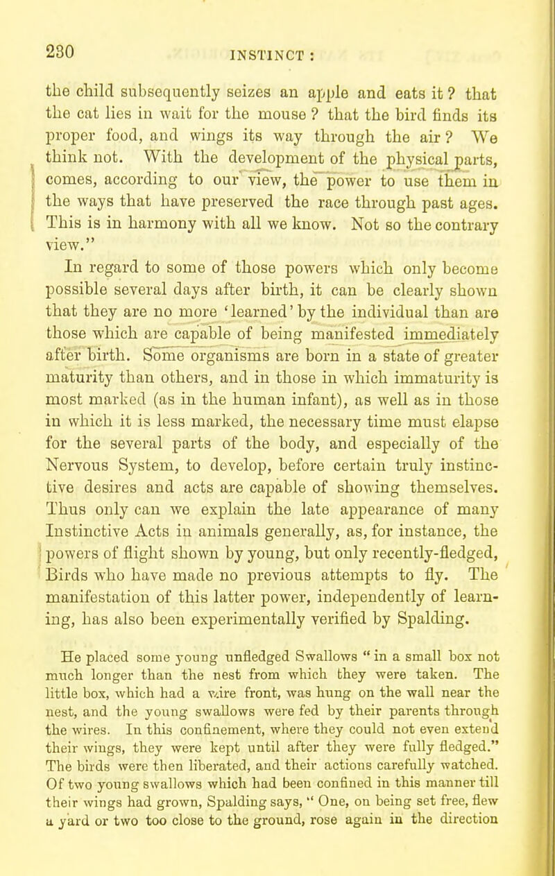 the child subsequently seizes an apple and eats it ? that the cat lies in wait for the mouse ? that the bird finds its proper food, and wings its way through the air ? We think not. With the development of the physical^arts, comes, according to our view, the'power to use them in the ways that have preserved the race through past ages. This is in harmony with all we know. Not so the contrary view. In regard to some of those powers which only become possible several days after birth, it can be clearly shown that they are no more ' learned' by the individual than are those which are capable of being manifested immediately after birth. Some organisms are born in a state of greater maturity than others, and in those in which immaturity is most marked (as in the human infant), as well as in those in which it is less marked, the necessary time must elapse for the several parts of the body, and especially of the Nervous System, to develop, before certain truly instinc- tive desires and acts are capable of showing themselves. Thus only can we explain the late appearance of many Instinctive Acts in animals generally, as, for instance, the I powers of flight shown by young, but only recently-fledged, ' Birds who have made no previous attempts to fly. The manifestation of this latter power, independently of learn- ing, has also been experimentally verified by Spalding. He placed some j'oung unfledged Swallows  in a small bos not mncli longer than the nest from which they were taken. The little box, which had a v/.ire front, was hung on the wall near the nest, and the young swallows were fed by their parents through the wires. In this confinement, where they could not even exteud their wings, they were kept until after they were fully fledged. The birds were then liberated, and their actions carefully watched. Of two young swallows which had been confined in this manner till their wings had grown, Spalding says,  One, ou being set free, flew a yard or two too close to the ground, rose again in the direction