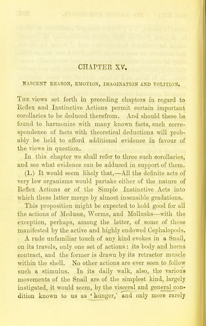 CHAPTER XV. KASCENT EEASON, EMOTION, IMAGINATION AND VOLITION. The views set forth in preceding chapters in regard to Eeflex and Instinctive Actions permit certain important corollaries to be deduced therefrom. And should these be found to harmonize with many known facts, such corre- spondence of facts with theoretical deductions will prob- ably be held to afford additional evidence in favour of the views in question. In this chapter we shall refer to three such corollaries, and see what evidence can be adduced in support of them. (1.) It would seem likely that,—All the definite acts of very low organisms would partake either of the nature of Reflex Actions or of the Simple Instinctive Acts into which these latter merge by almost insensible gradations. This proposition might be expected to hold good for all the actions of Medusae, Worms, and Mollusks—with the exception, perhaps, among the latter, of some of those manifested by the active and highly endowed Cephalopods. A rude unfamiliar touch of any kind evokes in a Snail, on its travels, only one set of actions : its body and horns contract, and the former is drawn by its retractor muscle within the shell. No other actions are ever seen to follow such a stimulus. In its daily walk, also, the various movements of the Snail are of the simplest kind, largely instigated, it would seem, by the visceral and general con« dition known to us as ' hunger,' and only more rarely