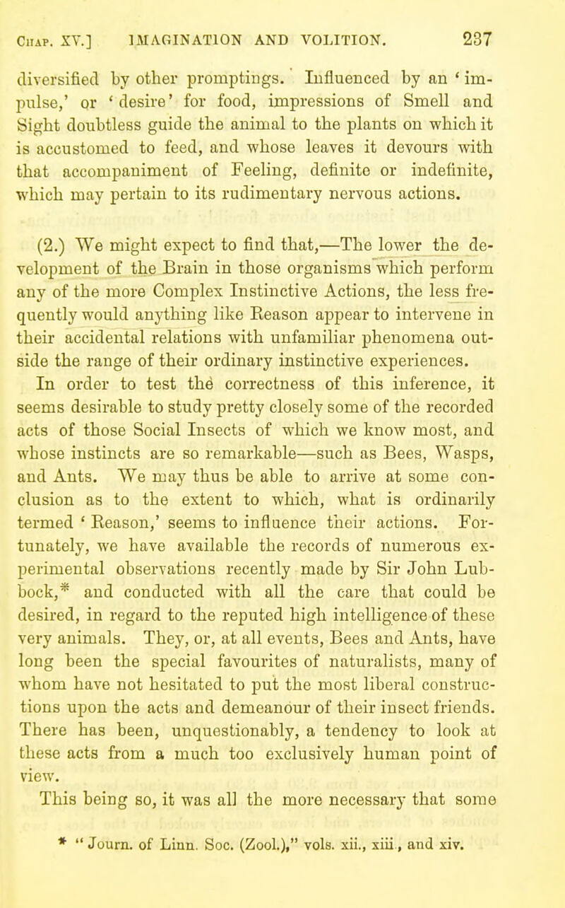 diversified by other promptings. Influenced by an ' im- pulse,' or 'desire' for food, impressions of Smell and Sight doubtless guide the animal to the plants on which it is accustomed to feed, and whose leaves it devours with that accompaniment of Feeling, definite or indefinite, which may pertain to its rudimentary nervous actions. (2.) We might expect to find that,—The lower the de- velopment of the Brain in those organisms which perform any of the more Complex Instinctive Actions, the less fre- quently would anything like Keason appear to intervene in their accidental relations with unfamiliar phenomena out- side the range of their ordinary instinctive experiences. In order to test the correctness of this inference, it seems desirable to study pretty closely some of the recorded acts of those Social Insects of which we know most, and whose instincts are so remarkable—such as Bees, Wasps, and Ants. We may thus be able to arrive at some con- clusion as to the extent to which, what is ordinarily termed ' Eeason,' seems to influence their actions. For- tunately, we have available the records of numerous ex- perimental observations recently made by Sir John Lub- bock,* and conducted with all the care that could be desired, in regard to the reputed high intelligence of these very animals. They, or, at all events, Bees and Ants, have long been the special favourites of naturalists, many of whom have not hesitated to put the most liberal construc- tions upon the acts and demeanour of their insect friends. There has been, unquestionably, a tendency to look at these acts from a much too exclusively human point of view. This being so, it was all the more necessary that some *  Journ. of Linn. Soc, (Zool.), vols, xii., xiii., and xiv.