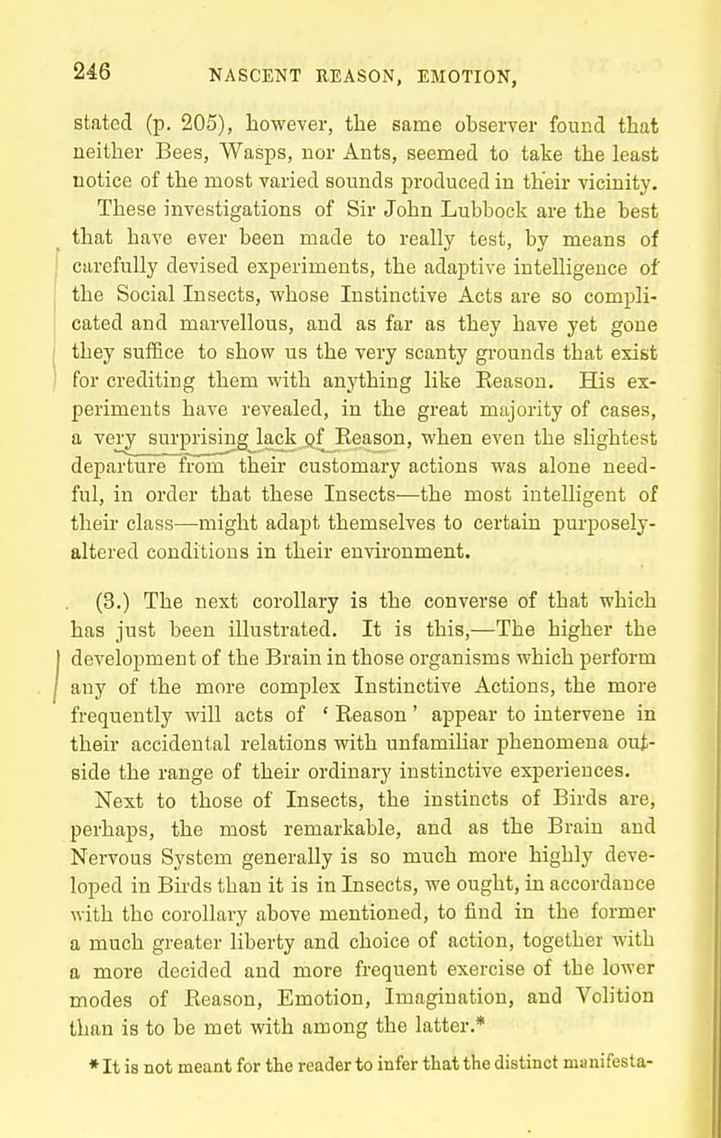 stated (p. 205), however, the same observer found that neither Bees, Wasps, nor Ants, seemed to take the least notice of the most varied sounds produced in their vicinity. These investigations of Sir John Lubbock are the best that have ever been made to really test, by means of carefully devised experiments, the adaptive intelligence of the Social Insects, whose Instinctive Acts are so compli- cated and marvellous, and as far as they have yet gone they suffice to show us the very scanty grounds that exist for crediting them with anything like Reason. His ex- periments have revealed, in the great majority of cases, a very surprising lack gf Reason, when even the slightest departure from their customary actions was alone need- ful, in order that these Insects—the most intelligent of their class—might adapt themselves to certain purposely- altered conditions in their environment. (3.) The next corollary is the converse of that which has just been illustrated. It is this,—The higher the development of the Brain in those organisms which perform any of the more complex Instinctive Actions, the more frequently will acts of ' Reason' appear to intervene in their accidental relations with unfamiliar phenomena out- side the range of their ordinary instinctive experiences. Next to those of Insects, the instincts of Birds are, perhaps, the most remarkable, and as the Brain and Nervous System generally is so much more highly deve- loped in Bii-ds than it is in Insects, we ought, in accordance with the corollary above mentioned, to find in the former a much greater liberty and choice of action, together with a more decided and more frequent exercise of the lower modes of Reason, Emotion, Imagination, and Volition than is to be met with among the latter.* * It is not meant for the reader to infer that the distinct manifesta-