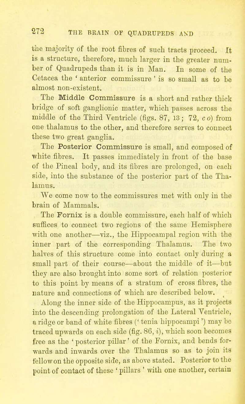 the majority of the root fibres of such tracts proceed. It is a structure, therefore, much larger in the greater num- ber of Quadrupeds than it is in Man. In some of the Cetacea the ' anterior commissure ' is so small as to be almost non-existent. The Middle Comnaissure is a short and rather thick bridge of soft ganglionic matter, which passes across the middle of the Third Ventricle (figs. 87, 13; 72, c o) from one thalamus to the other, and therefore serves to connect these two great ganglia. The Posterior Commissure is small, and composed of white fibres. It passes immediately in front of the base of the Pineal body, and its fibres ai'e prolonged, on each side, into the substance of the posterior part of the Tha- lamus. We come now to the commissures met with only in the brain of Mammals. The Fornix is a double commissure, each half of which suffices to connect two regions of the same Hemisphere with one another—viz., the Hippocampal region with the inner part of the corresponding Thalamus. The two halves of this structure come into contact only during a small part of their course—about the middle of it—but they are also brought into some sort of relation posterior to this point by means of a stratum of cross fibres, the nature and connections of which are described below. Along the inner side of the Hippocampus, as it projects into the descending prolongation of the Lateral Ventricle, a ridge or band of white fibres (' tenia hippocampi') may be traced upwards on each side (fig. 86, i), which soon becomes free as the ' posterior pillar' of the Fornix, and bends for- wards and inwards over the Thalamus so as to join its fellow on the opposite side, as above stated. Posterior to the point of contact of these ' pillars ' with one another, certain