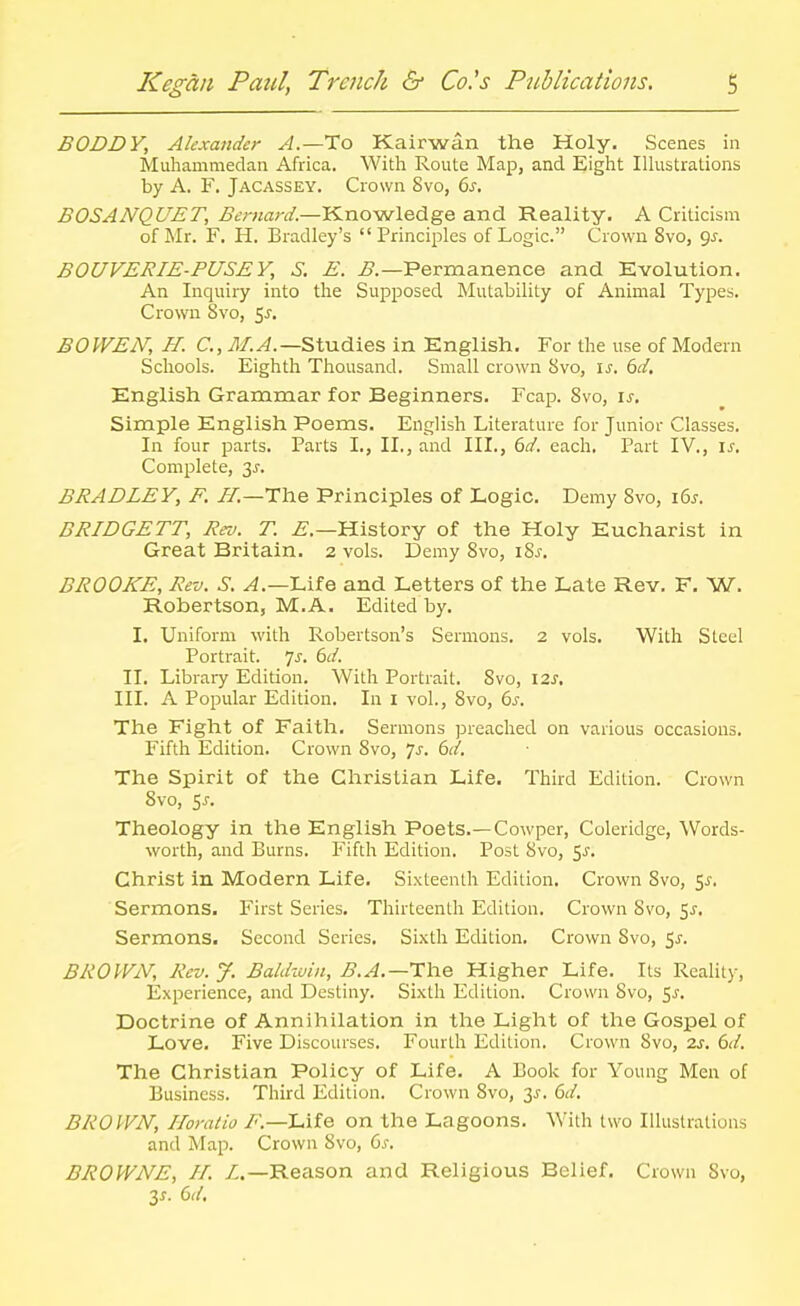 BODDY, Alexander A.—To Kairwan the Holy. Scenes in Muhammedan Africa. With Route Map, and Eight Illustrations by A. F. Jacassey. Crown 8vo, 6s. BOSANQUET, Bernard.—l^noMvledge and Reality. A Criticism of Mr. F. H. Bradley's Principles of Logic. Crown 8vo, gs. BOUVERIE-PUSEY, S. E. ^.—Permanence and Evolution. An Inquiiy into the Supposed Mutability of Animal Types. Crown 8vo, S^. BOWEN, H. C, j^/.^.—Studies in English. For the use of Modern Schools. Eighth Thousand. Small crown 8vo, \s. 6d. English Grammar for Beginners. Fcap. 8vo, is. Simple English Poems. English Literature for Junior Classes. In four parts. Parts I., II., and III., 6d. each. Part IV., is. Complete, 3^. BRADLEY, F. //.—The Principles of Logic. Demy 8vo, 16s. BRIDGETT, Rei>. T. ^.—History of the Holy Eucharist in Great Britain. 2 vols. Demy 8vo, i8j. BROOKE, Rev. S. ^.—Life and Letters of the Late Rev. F. W. Robertson, M.A. Edited by. I. Uniform with Robertson's Sermons. 2 vols. With Steel Portrait, ^s. 6/. II. Library Edition. With Portrait. 8vo, 12^. III. A Popular Edition, In i vol., 8vo, 6s. The Fight of Faith. Sermons preached on various occasions. Fifth Edition. Crown 8vo, 7^-. 6/. The Spirit of the Christian Life. Third Edition. Crown 8vo, 5J-. Theology in the English Poets.—Cowper, Coleridge, Words- worth, and Burns. Fifth Edition. Post 8vo, ^s. Christ in Modern Life. Sixteenth Edition. Crown 8vo, 5^. Sermons. First Series. Thirteenth Edition. Crown Svo, 5J. Sermons. Second Series. Sixth Edition. Crown 8vo, ^s. BROWN, Rev. J. Baldwin, B.A.—Ihe Higher Life. Its Reality, Experience, and Destiny. Sixth Edition. Crown Svo, 5^. Doctrine of Annihilation in the Light of the Gospel of Love. Five Discourses. Fourth Edition. Crown 8vo, 2^. 6d. The Christian Policy of Life. A Book for Young Men of Business. Third Edition. Crown Svo, 3^. 6d. BROWN, Horatio F.—Life on the Lagoons. With two Illustrations and Map. Crown Svo, 6s. BROWNE, //. /.—Reason and Religious Belief. Crown Svo, 3^. 6d.