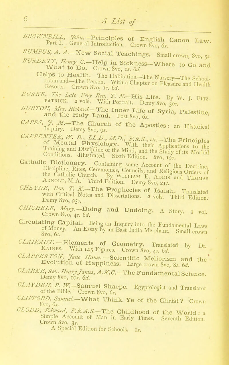 ^^OWNBILL, ^/..-Principles of Englisla Canon Law. 1 aU I. . General Introduction. Crown 8vo, 6j-. BUMFUS, A. A.~:Ne-w Social Teachings. Small crown, 8vo 5. SatrB'srSs.'LfS-sr-™-'° - Helps to Health. The Habitation-Tlie NurseiT-The Schoc,! BURKE, The Late Very Rev. T. iV.-His Life. IJy W T Fiiv TATRICK. 2 vols. With Portrait. Demy 8vo, 30/ BURTON, Mrs Riehard.-tl^^ Inner Life of Syria, PalestinP and the Holy Land. Post 8vo, 6.. ' CAPES, J. yl/.-The Church of the Apostles: an Historical Inquuy. Demy 8vo, gj. . ^-iibLoriLai Training and Discipline of the Mind, and the SU dy of hs Morbid Conditions. ■Illustrated. Sixth Edition. 8vo, i4 Catholic Dictionary. Containing some Account'of the Doctrine Discii^hne Rites, Ceremonies, Councils, and Religious Orde of the Catholic Church. By William E. Addis and Thom \. Arnold, M. A. Third Edition. Demy 8vo, 21.. CHEYNE Rev _T {^-The Prophecies of Isaiah. Translated with Critical Notes and Dissertations. 2 vols. Third Edition- Demy 8vo, 25^. uiLiuii. CinCHELE, yFa;7._poing and Undoing. A Story, i vol Crown Svo, 4^. dd. y i. Circulating Capital. Being an Inquiry into the Fundamental Laws of Money. An Essay by an East India Merchant. Small crown CZ.i/^^C/r.-Elernents of Geometry. Translated by Dr. Kaines. With 14s Figures. Crown 8vo, 4.. 6,/. CLAPPERTON Jane Hume. —^cx^nXitlo, Meliorism and the' ii.volution of Happiness. Large crown Svo, Sj. bd. CLARKE^ Rev. Henry James, ^. C.-The Fundamental Science. Demy Svo, loj-. (jd, CLAYDEAT P rV.-Samnel Sharpe. Egyptologist and Translator of the Bible. Crown Svo, 6s. CLIFFORD, Samuel—-WYiaX Think Ye of the Christ ? Crown bvo, 6J. CLODD, Ed'ward, F.R.A.S.—The Childhood of the World • Simple Account of Man in Early Times. Seventh Edition Crown svo, 35-. A Special Edition for Schools, is. a