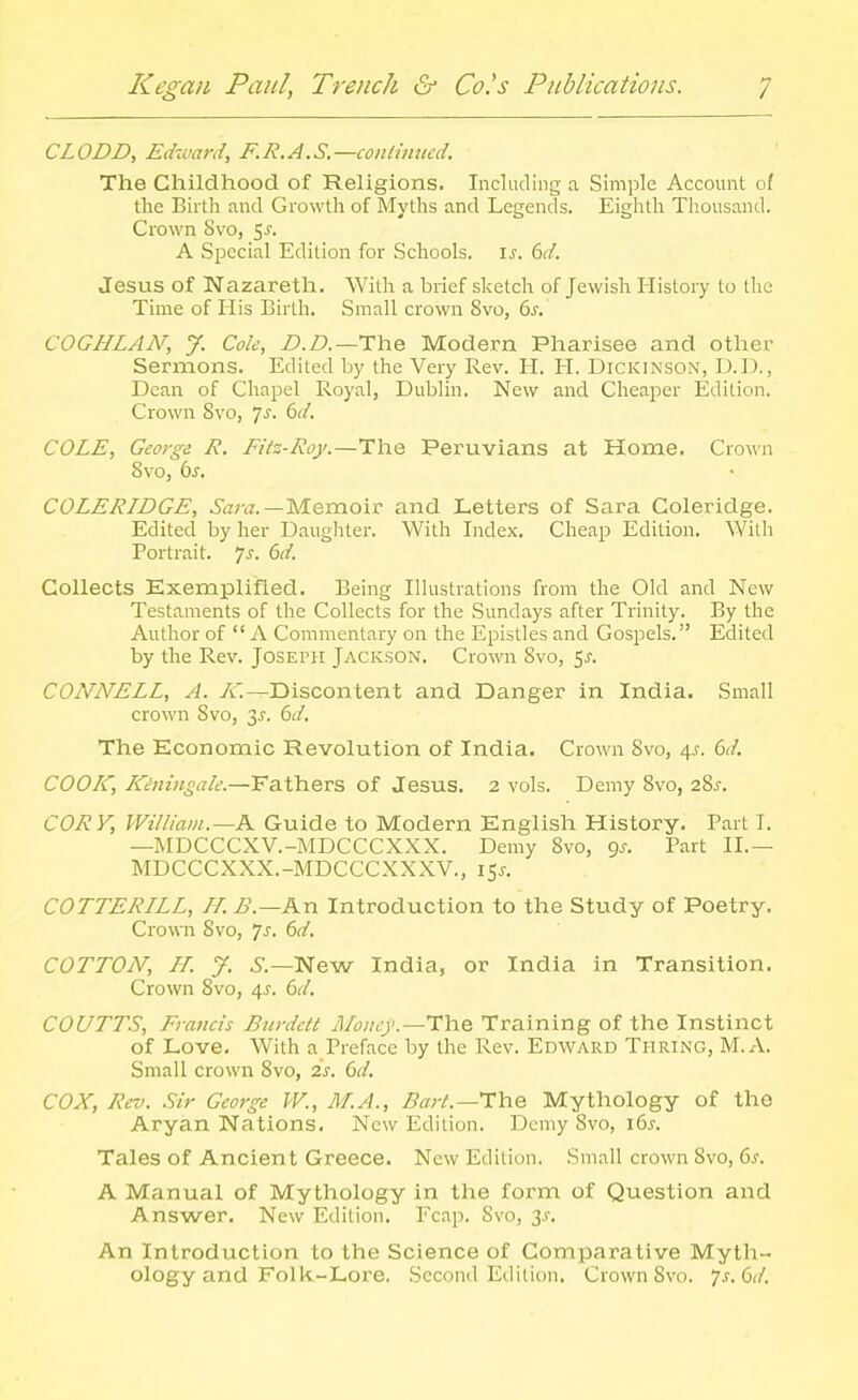 CLODD, Edward, F.R.A.S.—coiitiimcd. The Childhood of Religions. Including a Simple Account 0/ the Birth and Growth of Myths and Legends. Eighth Thousand. Crown Svo, 5^. A Special Edition for Schools. \s. 6d. Jesus of Nazareth. With a brief sketch of Jewish History to the Time of His Birth. Small crown Svo, 6s. COGHLAN, J. Cole, />./?.—The Modern Pharisee and other Sermons. Edited by the Very Rev. IT. H. Dickinson, D.D. , Dean of Chapel Royal, Dublin. New and Cheaper Edition. Crown Svo, ']s. 6d. COLE, George R. FUz-Roy.—The Peruvians at Home. Crown Svo, 6^. COLERIDGE, Sara.—M.Qm.o'\v and Letters of Sara Coleridge. Edited by her Daughter. With Index. Cheap Edition, With Portrait, js. 6d. Collects Exemplified. Being Illustrations from the Old and New Testaments of the Collects for the Sundays after Trinity. By the Author of  A Commentary on the Epistles and Gospels. Edited by the Rev. Joseph Jackson. Crown Svo, Sj. CONNELL, A. A'.—Discontent and Danger in India, Small crown Svo, 3^. 6d. The Economic Revolution of India. Crown Svo, 4^-. 6d. COOIC, Kiningale.—Fathers of Jesus. 2 vols. Demy Svo, 2Sj-. CORY, William.—K Guide to Modern English History. Part I. —MDCCCXV.-MDCCCXXX. Demy Svo, (js. Part II.— MDCCCXXX.-MDCCCXXXV., \^s. COTTERILL, H. B.—An Introduction to the Study of Poetry. Crown Svo, 7s. 6d. COTTON, IT. J. i.—New India, or India in Transition. Crown Svo, 4^. 6d, COUTTS, Francis BurdcU Money.—TliQ. Training of the Instinct of Love. With a Preface by the Rev. Edward Turing, M.A. Small crown Svo, is. 6d. COX, Rev. Sir George W., M.A., Bart.—'T'he Mythology of the Aryan Nations. New Edition. Demy Svo, i6s. Tales of Ancient Greece. New Edition. Small crown Svo, 6^. A Manual of Mythology in the form of Question and Answer. New Edition. Fcap. Svo, y. An Introduction to the Science of Comparative Myth- ology and Folk-Lore. Second Edition. Crown Svo. 7s. 6d.