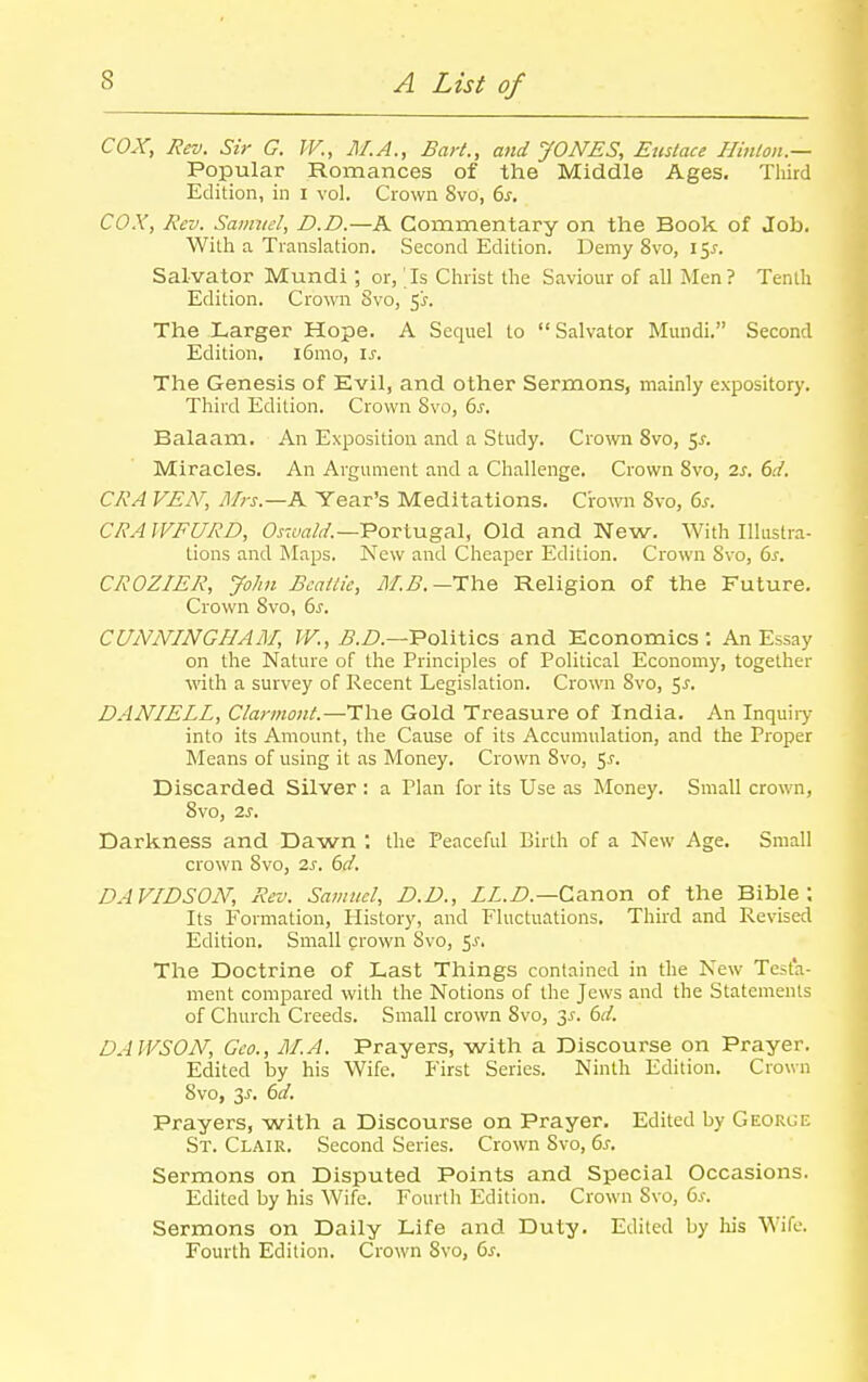 cox, Rev. Sir G. W., M.A., Bart., and JONES, Eustace Ilinlon.— Popular Romances of the Middle Ages. Third Edition, in i vol. Crown 8vO, 6j, COX, Rev. Samvel, D.D.—A Commentary on the Book of Job. With a Translation. Second Edition. Demy 8vo, 151. Salvator Mundi ; or, Is Christ the Saviour of all Men? Tenth Edition. Crown Svo, ^s. The Larger Hope. A Sequel to Salvator Mundi. Second Edition, l6mo, is. The Genesis of Evil, and other Sermons, mainly expository. Third Edition. Crown Svo, 6j. Balaam. An Exposition and a Study. Crown Svo, 5^. Miracles. An Argument and a Challenge. Crown Svo, 2s. 6d. CRA VEN, Mrs.—K Year's Meditations. Ciown Svo, 6j-. CRAWFURD, OraWn'.—Portugal, Old and New. With Illustra- tions and Maps. New and Cheaper Edition. Crown Svo, ds. CROZIER, John Bcaitie, M-B.—The Religion of the Future. Crown Svo, 6s. CUNNINGHAM, fF., ^5./?.—Politics and Economics: An Essay on the Nature of the Principles of Political Economy, together wth a survey of Recent Legislation. Crown Svo, 5^. DANIELL, Clannont.—The Gold Treasure of India. An Inquiiy into its Amount, the Cause of its Accumulation, and the Proper Means of using it as Money. Crown Svo, 5J. Discarded Silver : a Plan for its Use as Money. Small crown, Svo, 2s. Darkness and Dawn *. the Peaceful Birth of a New Age. Small crown Svo, 2s. dd. DAVIDSON, Rev. Samuel, D.D., ZZ.Z).—Canon of the Bible; Its Formation, History, and Fluctuations, Third and Revised Edition. Small crown Svo, ^s. The Doctrine of Last Things contained in the New Testa- ment compared with the Notions of the Jews and the Statements of Church Creeds. Small crown Svo, 3^. 6d. DAWSON, Geo., M.A. Prayers, with a Discourse on Prayer. Edited by his Wife. First Series. Ninth Edition. Crown Svo, 3^, 6d. Prayers, with a Discourse on Prayer, Edited by Georce St. Clair. Second Series. Crown Svo, &s. Sermons on Disputed Points and Special Occasions. Edited by his Wife. Fourth Edition. Crown Svo, 6^. Sermons on Daily Life and Duty. Edited by his Wife. Fourth Edition. Crown Svo, Cis.