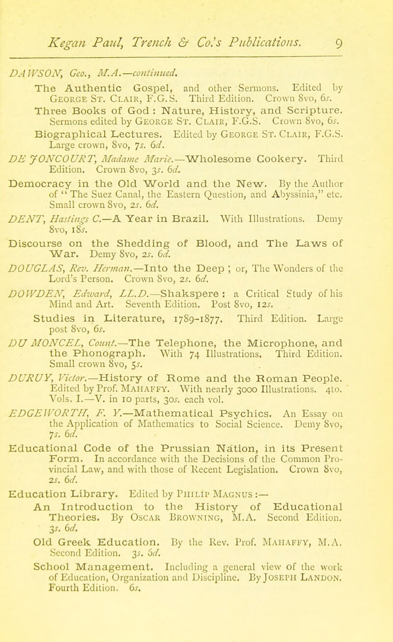 DAWSON, Geo., M.A.—continued. The Authentic Gospel, and other Seraions. Edited by George St. Clair, F.G. S. Third Edition. Crown Svo, 6j. Three Books of God : Nature, History, and Scripture. Sermons edited by George St. Clair, F.G.S. Crown Svo, bs. Biographical Lectures. Edited by George St. Clair, F.G.S. Large crown, Svo, 7^. 6^/. DE JONCOURT, Madame il/ar/f.—Wholesome Cookery. Third Edition. Crown Svo, 3^. (id. Democracy in the Old World and the New. By the Author of  The Suez Canal, the Eastern Question, and Abyssinia, etc. Small crown Svo, 2.s. 6d. DENT, Hasdngs C.—A Year in Brazil. With Illustrations. Demy Svo, iS^. Discourse on the Shedding of Blood, and The Laws of War. Demy Svo, 2s. td. DOUGLAS, Rev. Herman.—Into the Deep ; or, The Wonders of the Lord's Person. Crown Svo, 2s. 6d. DOIVDEN, Ed%vard, ZZ.Z?.—Shakspere : a Critical Study of his Mind and Art. Seventh Edition. Post Svo, \2s. Studies in Literature, 1789-1877. Third Edition. Large post Svo, 6s. DU MONCEL, Count.—TYve Telephone, the Microphone, and the Phonograph. With 74 Illustrations. Third Edition. Small crown Svo, 5J. DURUY, F/f/^)/-.—History of Rome and the Roman People. Edited by Prof. Mahaffy. With nearly 3000 Illustrations. 410. Vols. I.—V. in 10 parts, 30^-. each vol. EDGEWORTH, F. K—Mathematical Psychics. An Essay on the Application of Mathematics to Social Science. Demy Svo, 7j. (id. Educational Code of the Prussian Nation, in its Present Form. In accordance with the Decisions of the Common Pro- vincial Law, and with those of Recent Legislation. Crown Svo, 2s. 6d. Education Library. Edited by Philip Magnus :— An Introduction to the History of Educational Theories. By Oscar Browning, M.A. Second Edition. Zs. 6d. Old Greek Education. By the Rev. Prof. Mahaffy, M.A. Second Edition. 3^. 6d. School Management. Including a general view of the work of Education, Organization and Discipline. By Joseph Landon. Fourth Edition. 6s,