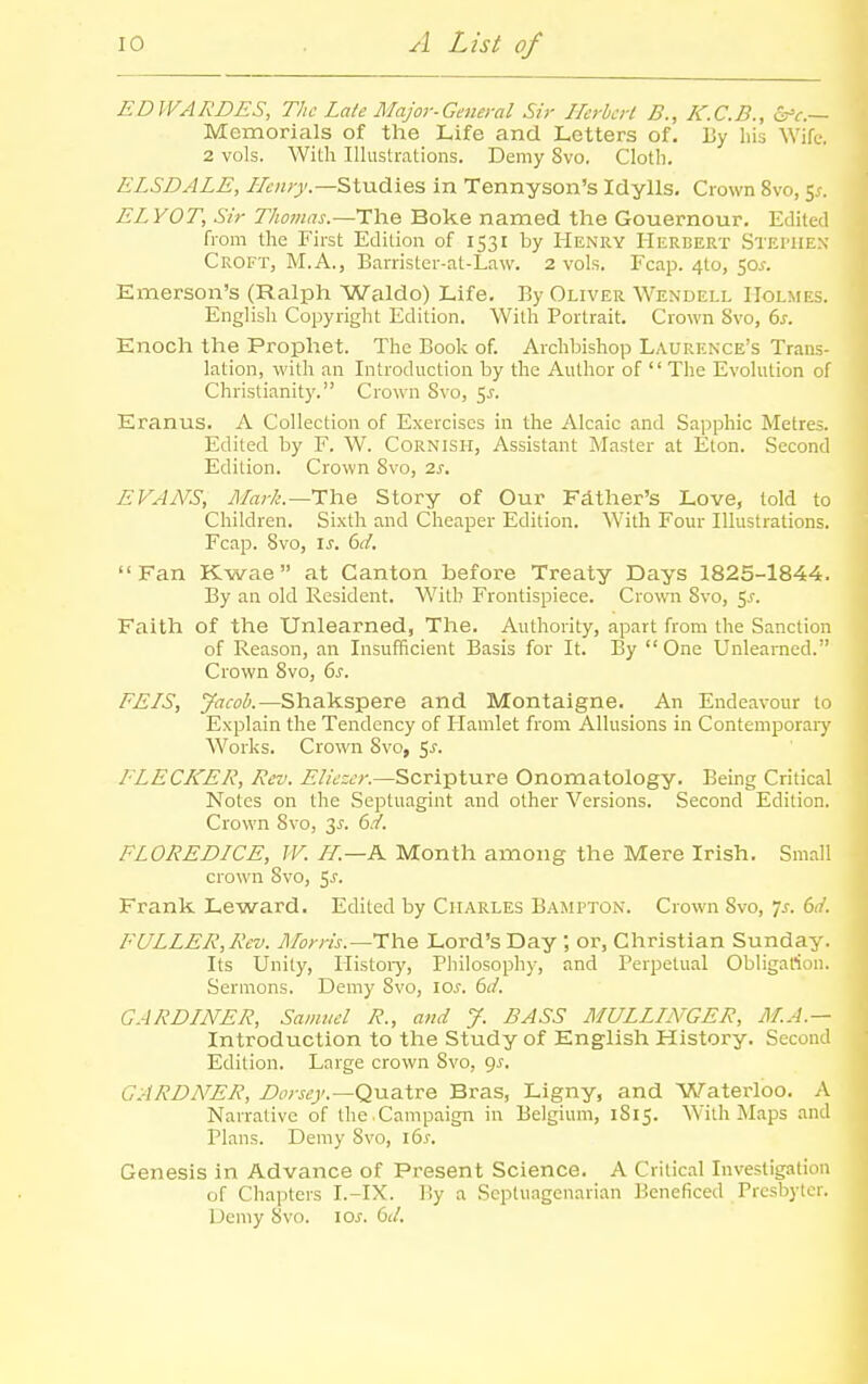 EDWARDES, The Late Major-General Sir Herhcrl B., K.C.B., &'e.— Memorials of the Life and Letters of. By his Wife-. 2 vols. With Illustrations. Demy 8vo. Cloth. ELSDALE, Studies in Tennyson's Idylls. Crown 8vo, 5^. ELYOT, Sir Thomas.—The Boke named the Gouernour, Edited from the First Edition of 1531 by Henry Herbert Stei'IIEN Croft, M.A., Barrister-at-Law. 2 vols. Fcap. 410, 50^. Emerson's (Ralph Waldo) Life. By Oliver Wendell Holmes. Englisli Copyright Edition. With Portrait. Crown 8vo, ds. Enoch the Prophet. The Book of. Archbishop Laurence's Trans- lation, with an Introduction by the Author of  The Evolution of Christianity. Crown 8vo, 5J-. Eranus. A Collection of Exercises in the Alcaic and Sapphic Metres. Edited by F. W. Cornish, Assistant Master at Eton. Second Edition. Crown 8vo, is. EVANS, Ma?-k.—The Story of Our Fdther's Love, told to Children. Sixth and Cheaper Edition. With Foiu- Illustrations. Fcap. 8vo, IS. 6d. Fan Kwae at Canton before Treaty Days 1825-1844. By an old Resident. With Frontispiece. Crown 8vo, 5^-. Faith of the Unlearned, The. Authority, apart from the Sanction of Reason, an Insufficient Basis for It. By One Unlearned. Crown 8vo, 6s. FEIS, Jacob.—Shakspere and Montaigne. An Endeavour to Explain the Tendency of Hamlet from Allusions in Contemporaiy Works. Crown Svo, 5j. FLECKER, Rev. Eliezer.—Scripture Onomatology. Being Critical Notes on the Septuagint and other Versions. Second Edition. Crown 8vo, 3^. 6./. FLOREDICE, IV. LL.—A Month among the Mere Irish. Small crown Svo, ^s. Frank Leward. Edited by Charles Bampton. Crown Svo, 7^. 6ii. FULLER,Rev. Morris.—Lord's Day ; or, Christian Sunday. Its Unity, Histoiy, Pliilosophy, and Perpetual Obligafiou. Sermons. Demy Svo, iCi'. dd. GARDINER, Samuel R., and J. BASS MULLINGER, M.A.— Introduction to the Study of English History. Second Edition. Large crown Svo, gs. GARDNER, Dorsey.—QViaXve Bras, Ligny, and Waterloo. A Narrative of the .Campaign in Belgium, 1S15. With Maps and Plans. Demy Svo, ids. Genesis in Advance of Present Science. A Critical Investigation of Chapters I.-IX. By a Septuagenarian Beneficed Presbyter. Demy Svo. los. 61/.