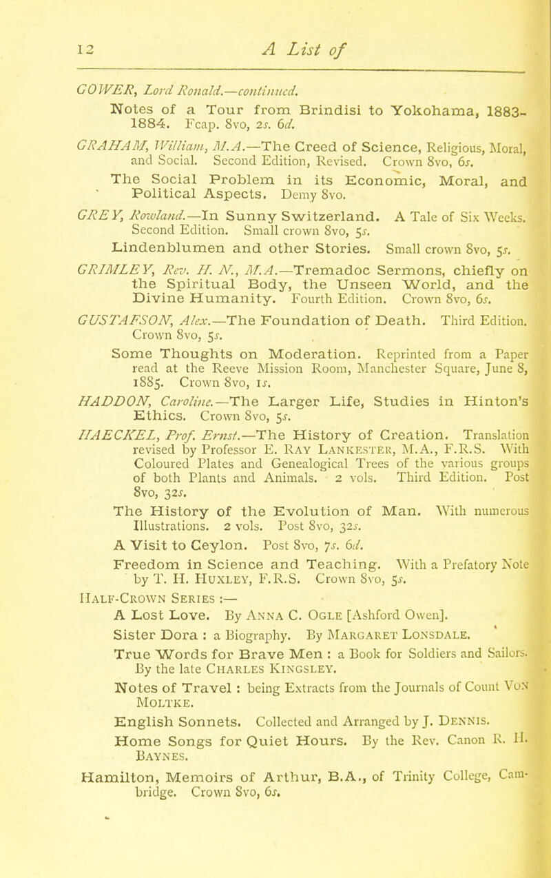 COWER, Lord Ronald.—continued. Notes of a Tour from Brindisi to Yokohama, 1883- 1884. Fcap. 8vo, 2^. bd. GRAHAM, IVilliam, M.A.—T^x^ Creed of Science, Religious, Moral, and Social. Second Edition, Revised. Crown 8vo, ds. The Social Problem in its Economic, Moral, and Political Aspects. Demy 8vo. GREY, Rowland.—\ix Sunny Switzerland. A Tale of Six Weeks. Second Edition. Small crown 8vo, i,s. Lindenblumen and other Stories. Small crown 8vo, s^. GRIMLEY, Rev. H. N., Tremadoc Sermons, chiefly on the Spiritual Body, the Unseen World, and the Divine Humanity. Fourth Edition. Crown 8vo, 6^. GUSTAFSON, ^/ct.—The Foundation of Death. Third Edition. Crown 8vo, 5^. Some Thoughts on Moderation. Reprinted from a Paper read at the Reeve Mission Room, Manchester Square, June 8, 1885. Crown 8vo, is. HADDON, Cayoline.--'V'he Larger Life, Studies in Hinton's Ethics. Crown Svo, 5^. IIAECKEL, Prof. Ernst—The History of Creation. Translation revised by Professor E. Ray Lankestek, M.A., F.R.S. With Coloured Plates and Genealogical Trees of the various groups of both Plants and Animals. 2 vols. Third Edition. Post Svo, 32J-. Tlie History of tlie Evolution of Man. With numerous Illustrations. 2 vols. Post Svo, 325-. A Visit to Ceylon. Post Svo, ys. 6d. Freedom in Science and Teaching. With a Prefatory Note by T. H. Huxley, F.R.S. Crown Svo, 5^. Half-Crown Series :— A Lost Love. By Anna C. Ogle [Ashford Owen]. Sister Dora : a Biography. By Margaret Lonsdale. True Words for Brave Men : a Book for Soldiers and Sailoi By the late Charles Kingsley. Notes of Travel : being Extracts from the Journals of Count VoN Moltke. English Sonnets. Collected and Arranged by J. Dennis. Home Songs for Quiet Hours. By the Rev. Canon 1\. II- Baynes. Hamilton, Memoirs of Arthur, B.A., of Trinity College, Cam- bridge. Crown Svo, 6^. I I