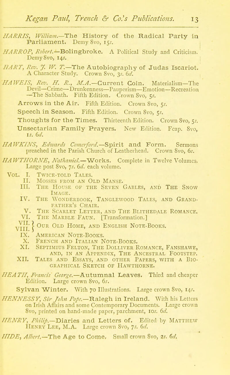 HARRIS, William.—i:\iQ. History of the Radical Party in Parliament. Demy 8x0,151. HARROP, Bolingbroke, A Political Study and Criticism. DemySvo, 14^. HART, Rev. J. W. r.—The Autobiography of Judas Iscariot. A Character Study. Crown 8vo, 3^. dd. HAWEIS, Rev. H. R., 71/^.—Current Coin. Materialism—The Devil—Crime—Drunkenness—Pauperism—Emotion—Recreation —The Sabbath. Fifth Edition. Crown 8vo, 5j. Arrows in the Air. Fifth Edition. Crown Svo, Ss. Speech in Season. Fifth Edition. Crown Svo, 5^-. Thoughts for the Times. Thirteenth Edition. Crown Svo, 5^. Unsectarian Family Prayers. New Edition. Fcap. Svo, IS. 6d. HAWKINS, Edwards Comerford.—Spirit and Form. Sermons preached in the Parish Church of Leatherhead. Crown Svo, 6j. HAWTHORNE, ArathanieL—SSTov^?,. Complete in Twelve Volumes. Large post Svo, yj. 6d. each volume. Vol. I. Twice-told Tales. II. Mosses from an Old Manse. III. The PIouse of the Seven Gables, and The Snow Image. IV. The Wo.xderbook, Tanglewood Tales, and Grand- father's Chair. V. The Scarlet Letter, and The Blithedale Romance. VI. The Marble Faun. [Transformation.] vTlI* \ Home, and English Note-Books. IX. American Note-Books. X. French and Italian Note-Books. XI. Septimius Felton, The Dolliver Romance, Fanshawe, and, in an Appendix, The Ancestral Footstep. XII. Tales and Essays, and other Papers, with a Bio- graphical Sketch of Hawthorne. HEATH, Francis George.—Autumnal Leaves. Third and cheaper Edition. Large crown Svo, 6s. Sylvan Winter. With 70 Illustrations. Large crown Svo, 14^. HENNESSY, Sir John Pope.—Il3.\egh in Ireland. With his Letters on Irish Affairs and some Contemporary Documents. Large crown Svo, printed on hand-made paper, parchment, los. 6d, HENRY, Philip.—Diaries and Letters of. Edited by Matthew IIenry Lee, M.A. Large crown Svo, 7^. dd. HIDE, Albert.—The Age to Come, Small crown Svo, 2s. 6d,