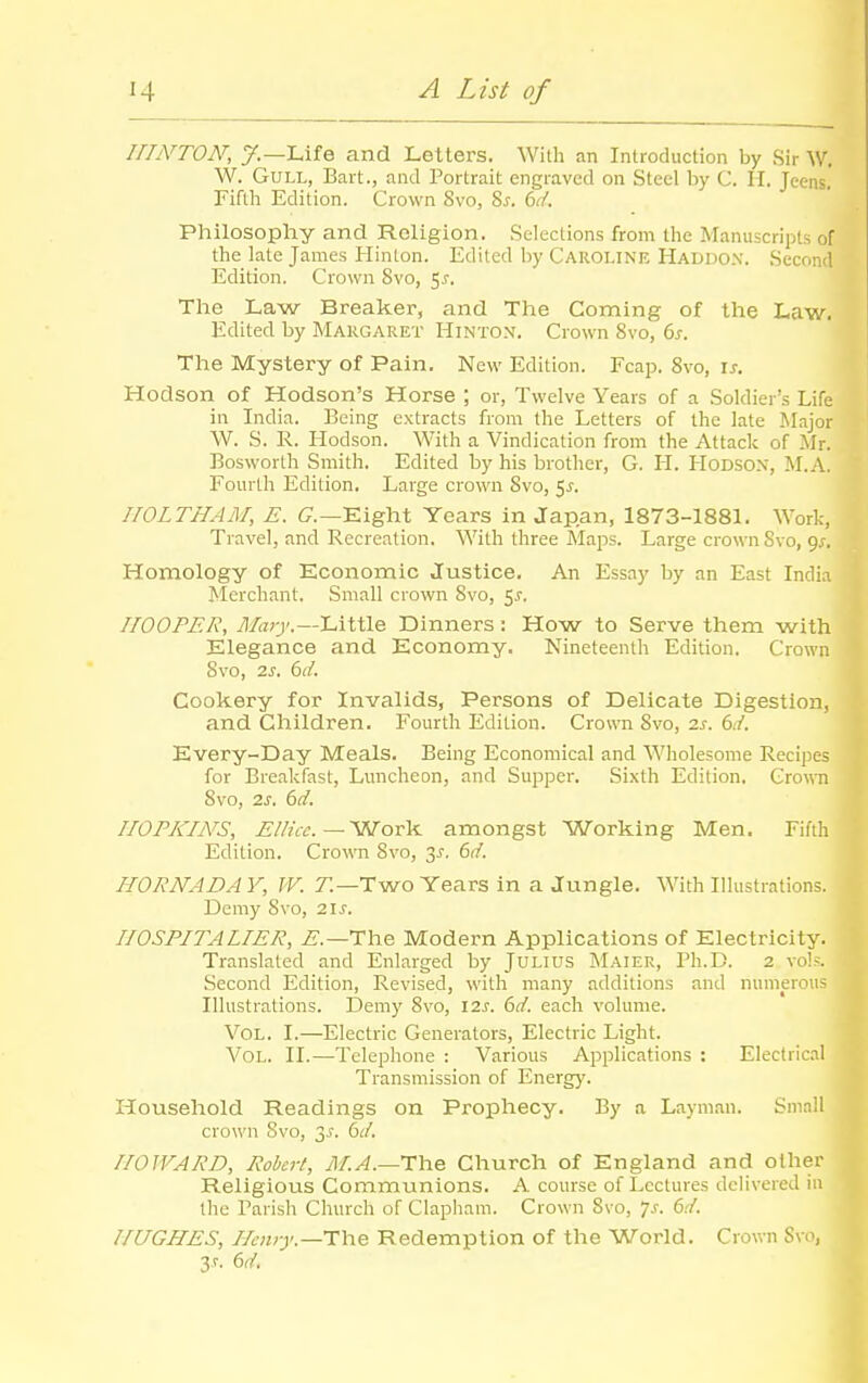 HhYTON, y.—Life and Letters. With an Introduction by Sir W. W. Gull, Bart., and Portrait engraved on Steel by C. H. Jeens. Fifth Edition. Crown 8vo, %s. dd. Pliilosophy and Religion. Selections from the Jifanuscripts of the late James Hinlon. Edited by Caroline Haddox. Second Edition. Crown 8vo, 5j-. The Law Breaker, and The Coming of the Law. Edited by Margaret Hinto.v. Crown 8vo, ds. The Mystery of Pain. New Edition. Fcap. 8vo, \s. Hodson of Hodson's Horse ; or, Twelve Years of a Soldier's Life in India. Being extracts from the Letters of the late Major W. S. R. Hodson. With a Vindication from the Attack of Mr. Bosworth Smith. Edited by his brother, G. H. HoDSOX, M.A. Fourth Edition. Large crown 8vo, 5j. IIOLTHAM, E. C—Eight Years in Japan, 1873-1881. Work, Travel, and Recreation. With three Maps. Large crown Svo, 9^. Homology of Economic Justice. An Essay by an East India Merchant. Small crown 8vo, 5.?. HOOPER, yl/arj'.—Little Dinners: How to Serve them with Elegance and Economy. Nineteenth Edition. Crown Svo, 2s. 6d. Cookery for Invalids, Persons of Delicate Digestion, and Children. Fourth Edition. Crown 8vo, 2s. 6d. Every-Day Meals. Being Economical and Wholesome Reci]Des for Breakfast, Luncheon, and Supper. Sixth Edition. Crown 8vo, 2s. bd. HOPKINS, ElUcc—SNTovV. amongst Working Men. Fifth Edition. Crown Svo, 3^. dd. HORNADAY, W. 7!—Two Years in a Jungle. With Illustrations. Demy Svo, ■2\s. IIOSPITALIER, i?.—The Modern Applications of Electricity. Translated and Enlarged by Julius Maier, Ph.D. 2 vo]?. Second Edition, Revised, with many additions and numerous Illustrations. Demy Svo, I2J. 61/. each volume. Vol. I.—Electric Generators, Electric Light. Vol. II.—Telephone : Various Applications : Electricil Transmission of Energy. Household Readings on Prophecy. By a Layman. Small crown Svo, 3J. bd. HOWARD, Robert, yJ/./i.—The Church of England and other Religious Communions. A course of Lectures delivered iu the Parish Church of Clapham. Crown Svo, 7.f. bd. HUGHES, Hciuy.—i:h.e Redemption of the World. Crown Svo, 3-r. 6d.