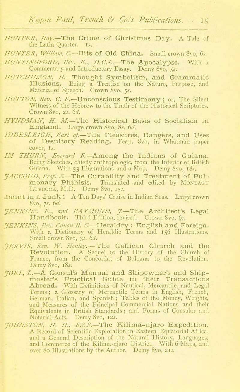HUNTER, I/ar.—The Crime of Christmas Day. A Tale of the Latin Quarter, i^. HUNTER, Williatik C—Bits of Old China. .Small crown Svo, Gs. HUNTINGFORD, Rev. E., iJ.C.Z.—The Apocalypse. With a Commentaiy and Introductory Essa)\ Demy Svo, 5^. HUTCHINSON, //.—Thought Symbolism, and Grammatic Illusions. Being a Treatise on the Nature, Purpose, and Material of Speech. Crown Svo, 5^-. HUTTON, Rev. C. /.—Unconscious Testimony ; or, The Silent Witness of the Hebrew to the Truth of the Historical Scriptures. Crown Svo, 2j. 6(/. HYNDMAN, H. 71/.—The Historical Basis of Socialism in England. Large crown Svo, Sj. dd. IDDESLEIGH, Earl of.—The Pleasures, Dangers, and Uses of Desultory Reading. Fcap. Svo, in Whatman paper cover, \s. IM THURN', Everard /'.—Among the Indians of Guiana. Being Sketches, chiefly anthropologic, from the Interior of British Guiana. With 53 Illustrations and a Map. Demy Svo, iSj. JACCOUD, Prof, i.—The Curability and Treatment of Pul- monary Phthisis. Translated and edited by Montagu Lubbock, IM.D. Demy Svo, 15J. Jaunt in a Junk . A Ten Days' Cruise in Indian Seas. Large crown Svo, js. 6d. JENKINS, E., and RAYMOND, 7.—The Architect's Legal Handbook. Third Edition, revised. Crown Svo, 6^. JENKINS, Rev. Canon R. C—Heraldry : English and Foreign. With a Dictionary of Heraldic Terms and 156 Illustrations. Small crown Svo, 3J. 6d. JERVIS, Rev. W. Henley.—£h.e Gallican Church and the Revolution. A Sequel to the History of the Church of France, from the Concordat of Bologna to the Revolution. Demy Svo, iSj. JOEL, L.—A Consul's Manual and Shipowner's and Ship- master's Practical Guide in their Transactions Abroad. With Definitions of Nautical, Mercantile, and Legal Terms; a Glossary of Mercantile Terms in English, French, German, Italian, and Spanish ; Tables of the INIoney, Weights, and Measures of the Principal Commercial Nations and their Equivalents in British Standards; and Forms of Consular and Notarial Acts. Demy Svo, 12s. JOHNSTON, //. //, /'.Z..S-.—The Kilima-njaro Expedition. A Record of .Scientific Exploration in Eastern Equatorial Afiicn, and a General Description of the Natural History, Languages, and Commerce of the Kilima-njaro IJistrict. With 6 Maps, and over So Illustrations by the Author. Demy Svo, 2i.r.