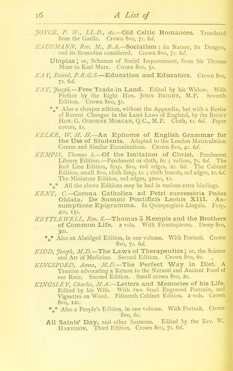 JOYCE, P. JF., LL.D., etc.—0\d. Celtic Romances. Translated from the Gaelic. Crown 8vo, ^s. (jd. KAUFMANN, Rev. AI., B.A.—Socialism. : its Nature, its Dangers, and its Remedies considered. Crown 8vo, 7^. 6d. Utopias ; or, Schemes of Social Improvement, from Sir Thomas More to Karl Marx. Crown Svo, ^s. A'A V, David, F.R.G.S.—Education and Educators. Crown 8vo, 7^. 6d. A'A V, Joseph.—Yree Trade in Land. Edited by his Widow. With Preface by the Right Hon. John Bright, M.P. Seventh Edition. Crown Svo, 5^. *i* Also a cheaper edition, without the Appendix, but with a Revise of Recent Changes in the Land Laws of England, by the Right Hon. G. Osborne Morgan, Q.C., M.P. Cloth, ij. 6n?. Paper covers, is. KELKE, W. H. //.—An Epitome of English Grammar for the Use of Students. Adapted to the London Matriculation Course and Similar Examinations. Crown Svo, 4J. 6d. KEMPIS, Thomas Of the Imitation of Christ. Parchment Library Edition.—Parchment or cloth, bs. ; vellum, ']s. 6d. The Red Line Edition, fcap. Svo, red edges, 2s. 6d. The Cabinet Edition, small Svo, cloth limp, is. ; cloth boards, red edges, is. 6d. The Miniature Edition, red edges, 32mo, is. *^* All the above Editions may be had in various extra bindings. KENT, C.—Corona Catholica ad Petri successoris Pedes Oblata. De Summi Pontificis Leonis XIII. As- sumptione Epigramma. In Quinquaginta Linguis. Fcap. 4to, I5J-. KETTLE WELL, Rev. S.—Thomas a Kempis and the Brothers of Common Life. 2 vols. With Frontispieces. Demy Svo, 30J. Also an Abridged Edition, in one volume. With Portrait. Crown Svo, js. 6d. I{IDD, Joseph, M.D.—The Laws of Therapeutics ; or, the Science and Art of Medicine. Second Edition. Cro-\vn Svo, 6^. KINGSFORD, Anna, tI//).—The Perfect Way in Diet. A Treatise advocating a Return to the Natural and Ancient Food of our Race. Second Edition. Small crown Svo, zs. KINGSLEY, Charles, 71/.^.—Letters and Memories of his Life. Edited by his Wife. With two Steel Engraved Portraits, and Vignettes on Wood. Fifteenth Cabinet Edition. 2 vols. Crown Svo, izs. Also a People's Edition, in one volume. With Portrait. Crown Svo, ds. All Saints' Day, and other Sermons. Edited by the Rev. W. PIarrison, Third Edition. Crown Svo, 7^. dd.