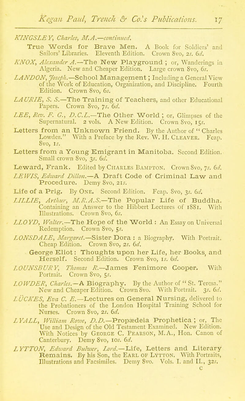 KINGSLEY, Charles, M.A.—continued. True Words for Brave Men. A Book for Soldiers' and Sailors' Libraries. Eleventh Edition. Crown 8vo, 2J-. (>d. KNOX, Alexander A.—The New Playground ; or, Wanderings in Algeria. New and Cheaper Edition. Large crown Svo, 6^. LAiVDON, Joseph.—School Management; Including a General View of the Work of Education, Organization, and Discipline. Fourth Edition. Crown Svo, 6^. LA URIE, S. i'.—The Training of Teachers, and other Educational Papers. Crown Svo, 7j. bd. LEE, Rev. F. G., n.C.L.~rhe Other World ; or, Glimpses of the Supernatural. 2 vols. A New Edition. Crown Svo, 15^. Letters from an Unknown Friend. By the Author of  Charles Lowder. With a Preface by the Rev. W. H. Cleaver. Fcap. Svo, is. Letters from a Young Emigrant in Manitoba. Second Edition. Small crown Svo, 3^. 6d. Leward, Frank. Edited by Charles Bampton. Crown Svo, js. 6d. LEWIS, Edzciard Dillon.—A Draft Code of Criminal Law and Procedure. Demy Svo, 21s. Life of a Prig. By One. Second Edition. Fcap. Svo, 3^. 6d. LILLIE, Arthur, M.R.A.S.—TliQ Popular Life of Buddha. Containing an Answer to the Flibbert Lectures of 1881. With Illustrations. Crown Svo, 6s. LLOYD, Walter.—The Hope of the World : An Essay on Universal Redemption. Crown Svo, ^s. LONSDALE, Maj-garet.—Sister Dora : a Biography. With Portrait. Cheap Edition. Crown Svo, 2s. 6d. George Eliot: Thoughts upon her Life, her Books, and Herself. Second Edition. Crown Svo, is. bd. LOUNSBURY, Thomas 7?.—James Fenimore Cooper, With Portrait. Crown Svo, ^s. LOWDER, Charles.—K Biography. By the Author of  St. Teresa. New and Cheaper Edition. Crown Svo. With Portrait. 3^-. dd. Li/CIfES, Eva C. ^.—Lectures on General Nursing, delivered to the Probationers of the London Hospital Training School for Nurses. Crown Svo, 2s. 6d. LYALL, William Rowe, Propsedeia Prophetica ; or, The Use and Design of the Old Testament Examined. New Edition. With Notices by George C. Pearson, M.A., Hon. Canon of Canterbury. Demy Svo, los. 6d. I.YTTON, Edward Buhver, Lord.—L.ife, Letters and Literary Remains. By his Son, the Earl of Lytton. With Portraits, Illustrations and Facsimiles. Demy Svo. Vols. I. and II., 32s, c