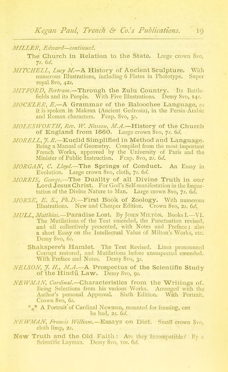 MILLER, Edward—continued. The Church in Relation to the State. Large crown Svo, 7^. 6d. MITCHELL, Lucy M.—K History of Ancient Sculpture. With numerous Illustrations, including 6 Plates in Phototype. Super royal Svo, a,is. MITFORD, i?f?-/r«w.—Through the Zulu Country. Its Battle- fields and its People. With Five Illustrations. Demy Svo, 14.1-. jSIOCKLER, E.—A Grammar of the Baloochee Language, as it is spoken in Makran (Ancient Gedrosia), in the Persia-Arabic and Roman characters. Fcap. Svo, 5^. MOLESWORTH, Rev. W. Nassau, 71/.^.—History of the Church of England from 1660. Large crown Svo, 7^. dd. MORELL, y. 7?.—Euclid Simplified in Method and Language. Being a Manual of Geometry. Compiled from the most important French Works, approved by the University of Paris and the Minister of Public Instruction. Fcap. Svo, 2s. 6d. MORGAN, C. Lloyd.—Tile Springs of Conduct. An Essay in Evolution. Large crown Svo, cloth, 6(/. MORRIS, George—TYie Duality of all Divine Truth in our Lord Jesus Christ. For God's Self-manifestation in the Irapar- tation of the Divine Nature to Man, Large crown Svo, Js. 6d. MORSE, E. S., First Book of Zoology. With numerous Illustrations. New and Cheaper Edition. Crown Svo, 2s. 6d. MULL, Maii/iias.—'Pa.ra.dise Lost. By John Milton. Books I.—VI. The Mutilations of the Text emended, the Punctuation revised, and all collectively presented, with Notes and Preface; also a short Essay on the Intellectual Value of Milton's Works, etc. Demy Svo, 6s. Shakspere's Hamlet. The Text Revised. Lines pronounced Corrupt restored, and Mutilations before unsuspected emended. With Preface and Notes. Demy Svo, 3^. NELSON, J. H., M.A.—h. Prospectus of the Scientific Study of the Hindu Law. Demy Svo, gj. NEWMAN, Cardinal.—Characteristics from the Writings of. Being Selections from his various Works. Arranged with the Author's personal Approval. Sixth Edition. With Portrait. Crown Svo, 6j. '■■f^ A Portrait of Cardinal Newman, mounted for framing, can be had, zs. 6d. NEWMAN, Francis William.—Essays on Diet. Small crown Svo, cloth limp, 2.S. New Truth and the Old Faith: Arc they Incompatible? By a Scientific Layman. Demy Svo, los. 6d.